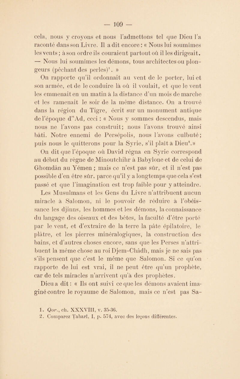 cela, nous y croyons et nous l’admettons tel que Dieu l’a raconté dans son Livre. Il a dit encore: « Nous lui soumîmes les vents ; à son ordre ils couraient partout où il les dirigeait. — Nous lui soumîmes les démons, tous architectes ou plon¬ geurs (pêchant des perles)'. » On rapporte qu’il ordonnait au vent de le porter, lui et son armée, et de le conduire là où il voulait, et que le vent les emmenait en un matin à la distance d’un mois de marche et les ramenait le soir de la même distance. On a trouvé dans la région du Tigre, écrit sur un monument antique de l’époque d’cAd, ceci : « Nous y sommes descendus, mais nous ne l’avons pas construit; nous l’avons trouvé ainsi bâti. Notre ennemi de Persépolis, nous l’avons culbuté; puis nous le quitterons pour la Syrie, s’il plaît à Dieu1 2.)) On dit que l’époque où David régna en Syrie correspond au début du règne de Minoutchihr à Babylone et de celui de Ghomdân au Yémen ; mais ce n’est pas sûr, et il n’est pas possible d’en être sûr, parce qu’il y a longtemps que cela s’est passé et que l’imagination est trop faible pour y atteindre. Les Musulmans et les Gens du Livre n’attribuent aucun miracle à Salomon, ni le pouvoir de réduire à l’obéis¬ sance les djinns, les hommes et les démons, la connaissance du langage des oiseaux et des bêtes, la faculté d’être porté par le vent, et d’extraire de la terre la pâte épilatoire, le plâtre, et les pierres minéralogiques, la construction des bains, et d’autres choses encore, sans que les Perses n’attri¬ buent la même chose au roi Djem-Châdh, mais je ne sais pas s’ils pensent que c’est le même que Salomon. Si ce qu’on rapporte de lui est vrai, il ne peut être qu’un prophète, car de tels miracles n’arrivent qu’à des prophètes. Dieu a dit : « Ils ont suivi ce que les démons avaient ima¬ giné contre le royaume de Salomon, mais ce n’est pas Sa- 1. Qor., ch. XXXVIII, v. 35-36. 2. Comparez Tabarî, I, p. 574, avec des leçons différentes.