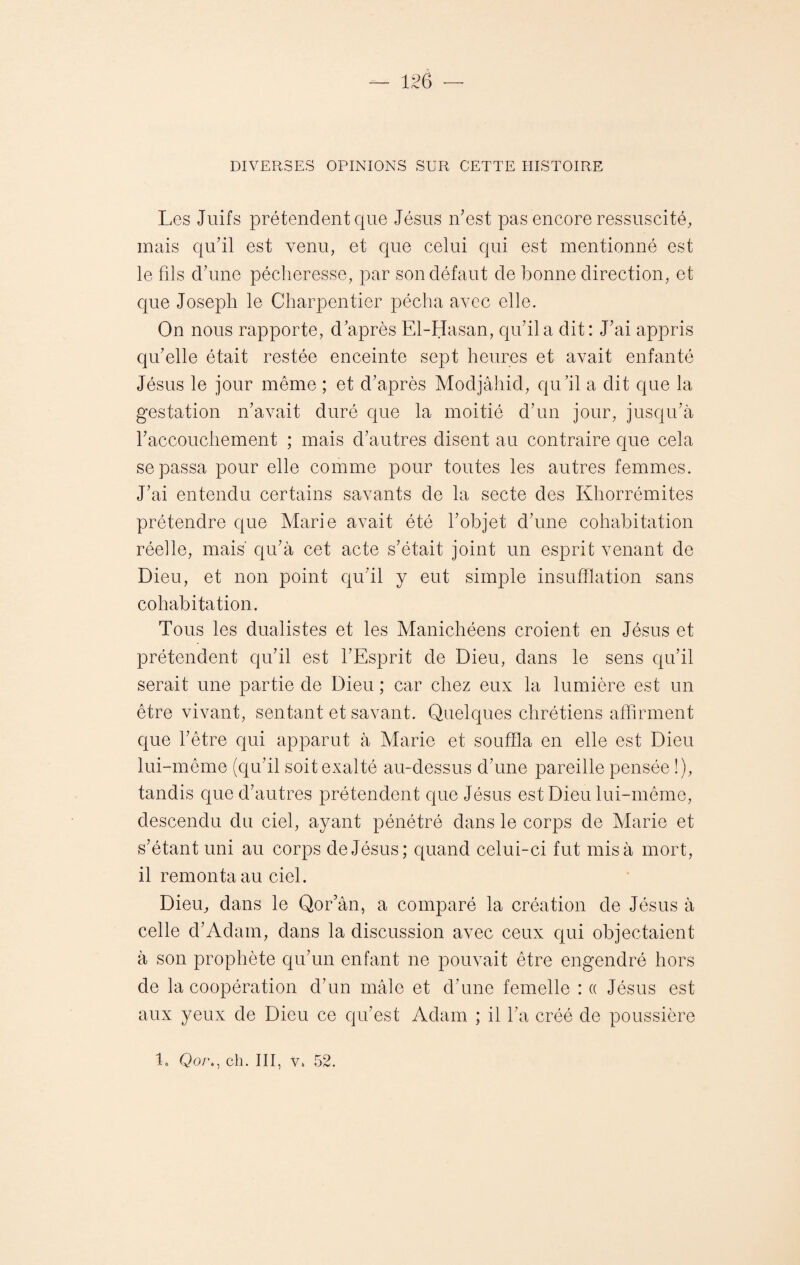 DIVERSES OPINIONS SUR CETTE HISTOIRE Les Juifs prétendent que Jésus Lest pas encore ressuscité, mais qu’il est venu, et que celui qui est mentionné est le fils d’une pécheresse, par son défaut de bonne direction, et que Joseph le Charpentier pécha avec elle. On nous rapporte, d’après El-Hasan, qu’il a dit: J’ai appris qu’elle était restée enceinte sept heures et avait enfanté Jésus le jour même ; et d’après Modjâhid, qu’il a dit que la gestation n’avait duré que la moitié d’un jour, jusqu’à raccouchement ; mais d’autres disent au contraire que cela se passa pour elle comme pour toutes les autres femmes. J’ai entendu certains savants de la secte des Khorrémites prétendre que Marie avait été l’objet d’une cohabitation réelle, mais' qu’à cet acte s’était joint un esprit venant de Dieu, et non point qu’il y eut simple insufflation sans cohabitation. Tous les dualistes et les Manichéens croient en Jésus et prétendent qu’il est l’Esprit de Dieu, dans le sens qu’il serait une partie de Dieu ; car chez eux la lumière est un être vivant, sentant et savant. Quelques chrétiens affirment que l’être qui apparut à Marie et souffla en elle est Dieu lui-même (qu’il soit exalté au-dessus d’une pareille pensée !), tandis que d’autres prétendent que Jésus est Dieu lui-même, descendu du ciel, ayant pénétré dans le corps de Marie et s’étant uni au corps de Jésus; quand celui-ci fut mis à mort, il remonta au ciel. Dieu, dans le Qor’ân, a comparé la création de Jésus à celle d’Adam, dans la discussion avec ceux qui objectaient à son prophète qu’un enfant ne pouvait être engendré hors de la coopération d’un mâle et d’une femelle : « Jésus est aux yeux de Dieu ce qu’est Adam ; il l’a créé de poussière