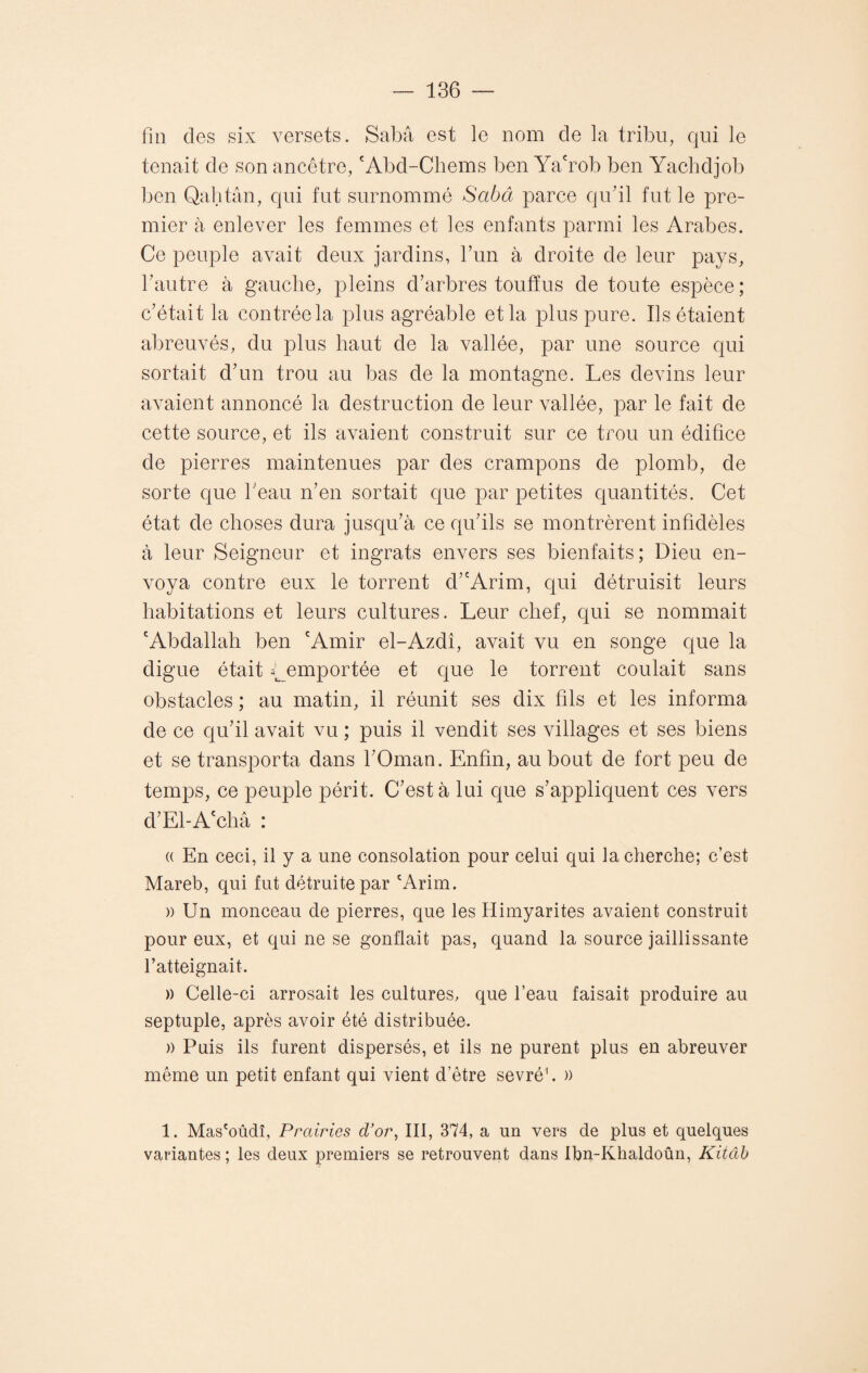 fin des six versets. Sabâ est le nom de la tribu, qui le tenait de son ancêtre, cAbd-Chems ben Ya'rob ben Yachdjob ben Qahtân, qui fut surnommé Sabâ parce qu’il fut le pre¬ mier à enlever les femmes et les enfants parmi les Arabes. Ce peuple avait deux jardins, l’un à droite de leur pays, l’autre à gauche, pleins d’arbres touffus de toute espèce ; c’était la contrée la plus agréable et la plus pure. Ils étaient abreuvés, du plus haut de la vallée, par une source qui sortait d’un trou au bas de la montagne. Les devins leur avaient annoncé la destruction de leur vallée, par le fait de cette source, et ils avaient construit sur ce trou un édifice de pierres maintenues par des crampons de plomb, de sorte que l’eau n’en sortait que par petites quantités. Cet état de choses dura jusqu’à ce qu’ils se montrèrent infidèles à leur Seigneur et ingrats envers ses bienfaits; Dieu en¬ voya contre eux le torrent cV'Arim, qui détruisit leurs habitations et leurs cultures. Leur chef, qui se nommait 'Abdallah ben ‘Amir el-Azdî, avait vu en songe que la digue était LemPortée et que le torrent coulait sans obstacles ; au matin, il réunit ses dix fils et les informa de ce qu’il avait vu ; puis il vendit ses villages et ses biens et se transporta dans l’Oman. Enfin, au bout de fort peu de temps, ce peuple périt. C’est à lui que s’appliquent ces vers d’El-A châ : (( En ceci, il y a une consolation pour celui qui la cherche; c’est Mareb, qui fut détruite par cArim. » Un monceau de pierres, que les Himyarites avaient construit pour eux, et qui ne se gonflait pas, quand la source jaillissante l’atteignait. » Celle-ci arrosait les cultures, que l’eau faisait produire au septuple, après avoir été distribuée. » Puis ils furent dispersés, et ils ne purent plus en abreuver même un petit enfant qui vient d’être sevré1. » 1. Mas'oûdî, Prairies d'or, III, 374, a un vers de plus et quelques variantes ; les deux premiers se retrouvent dans Ibn-Khaldoûn, Kiiâb