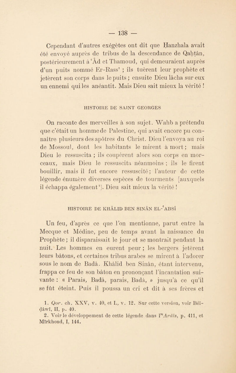 Cependant d’autres exégètes ont dit que Hanzhala avait été envoyé auprès de tribus de la descendance de Qahtân, postérieurement àcÂd et Thamoud, qui demeuraient auprès d’un puits nommé Er-Rass1 ; ils tuèrent leur prophète et jetèrent son corps dans le puits ; ensuite Dieu lâcha sur eux un ennemi qui les anéantit. Mais Dieu sait mieux la vérité ! HISTOIRE DE SAINT GEORGES On raconte des merveilles à son sujet. Wahb a prétendu que c’était un homme de Palestine, qui avait encore pu con¬ naître plusieurs des apôtres du Christ. Dieu l’envoya au roi de Mossoul, dont les habitants le mirent à mort ; mais Dieu le ressuscita ; ils coupèrent alors son corps en mor¬ ceaux, mais Dieu le ressuscita néanmoins ; ils le firent bouillir, mais il fut encore ressuscité; l’auteur de cette légende énumère diverses espèces de tourments [auxquels il échappa également2]. Dieu sait mieux la vérité ! HISTOIRE DE KHÂLID BEN SINÂN EL-'ABSÎ Un feu, d’après ce que l’on mentionne, parut entre la Mecque et Médine, peu de temps avant la naissance du Prophète ; il disparaissait le jour et se montrait pendant la nuit. Les hommes en eurent peur ; les bergers jetèrent leurs bâtons, et certaines tribus arabes se mirent â l’adorer sous le nom de Badâ. Khâlid ben Sinân, étant intervenu, frappa ce feu de son bâton en prononçant l’incantation sui¬ vante : « Parais, Badâ, parais, Badâ, » jusqu’à ce qu’il se fût éteint. Puis il poussa un cri et dit à ses frères et 1. Qor. ch. XXV, v. 40, et L, v. 12. Sur cette version, voir Béï- clâwî, II, p. 40. 2. Voir le développement de cette légende dans V'Avâis, p. 411, et Mîrkhond, I, 144.