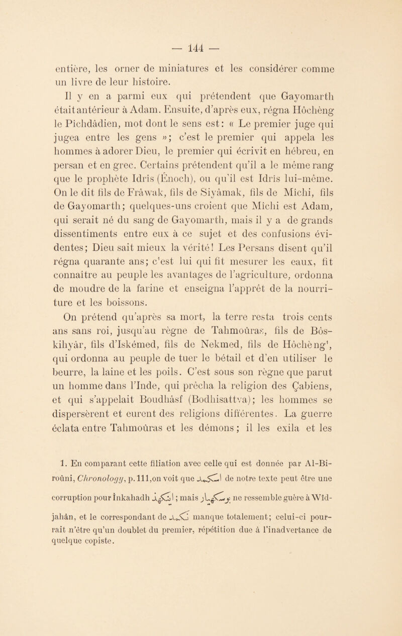 entière, les orner de miniatures et les considérer comme un livre de leur histoire. Il y en a parmi eux qui prétendent que Gayomarth était antérieur à Adam. Ensuite, d’après eux, régna Hôchèng le Pichdâdien, mot dont le sens est: « Le premier juge qui jugea entre les gens »; c’est le premier qui appela les hommes à adorer Dieu, le premier qui écrivit en hébreu, en persan et en grec. Certains prétendent qu’il a le môme rang que le prophète Idrîs (Énoch), ou qu’il est Idris lui-même. On le dit fils de Frâwak, fils de Siyâmak, fils de Miclii, fils de Gayomarth; quelques-uns croient que Mîchi est Adam, qui serait né du sang de Gayomarth, mais il y a de grands dissentiments entre eux à ce sujet et des confusions évi¬ dentes; Dieu sait mieux la vérité! Les Persans disent qu’il régna quarante ans; Lest lui qui fit mesurer les eaux, fit connaître au peuple les avantages de l’agriculture, ordonna de moudre de la farine et enseigna l’apprêt de la nourri¬ ture et les boissons. On prétend qu’après sa mort, la terre resta trois cents ans sans roi, jusqu’au règne de Tahmoûras, fils de Bôs- kihyâr, fils d’Iskémed, fils de Nekmed, fils de Hôchèng1, qui ordonna au peuple de tuer le bétail et d’en utiliser le beurre, la laine et les poils. C’est sous son règne que parut un homme dans l’Inde, qui prêcha la religion des Çabiens, et qui s’appelait Boudhâsf (Bodhisattva) ; les hommes se dispersèrent et eurent des religions différentes. La guerre éclata entre Tahmoûras et les démons ; il les exila et les 1. En comparant cette filiation avec celle qui est donnée par Al-Bi- roûni, Chronology, p. 111,on voit que de notre texte peut être une corruption pour înkahadh judl ; mais y ne ressemble guère à Wîd- ^ *♦ jahàn, et le correspondant de ju.d manque totalement; celui-ci pour¬ rait n’ètre qu’un doublet du premier, répétition due à l’inadvertance de quelque copiste.