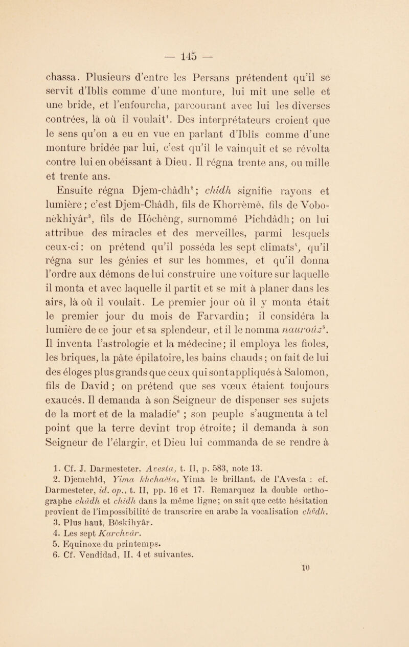 chassa. Plusieurs d’entre les Persans prétendent qu’il se servit d’Iblîs comme d’une monture, lui mit une selle et une bride, et l’enfourcha, parcourant avec lui les diverses contrées, là où il voulait'. Des interprétateurs croient que le sens qu’on a eu en vue en parlant d’Iblîs comme d’une monture bridée par lui, c’est qu’il le vainquit et se révolta contre lui en obéissant à Dieu. Il régna trente ans, ou mille et trente ans. Ensuite régna Djem-châdh1 2 ; cliîdh signifie rayons et lumière ; c’est Djem-Châdh, fils de Khorrèmè, fils de Vobo- nèkhiyâr3, fils de Hôchèng, surnommé Pichdâdh; on lui attribue des miracles et des merveilles, parmi lesquels ceux-ci : on prétend qu’il posséda les sept climats'1 5, qu’il régna sur les génies et sur les hommes, et qu’il donna l’ordre aux démons de lui construire une voiture sur laquelle il monta et avec laquelle il partit et se mit à planer dans les airs, là où il voulait. Le premier jour où il y monta était le premier jour du mois de Farvardin; il considéra la lumière de ce jour et sa splendeur, et il le nomma nauroûs*. Il inventa l’astrologie et la médecine; il employa les fioles, les briques, la pâte épilatoire, les bains chauds ; on fait de lui des éloges plus grands que ceux qui sont appliqués à Salomon, fils de David ; on prétend que ses vœux étaient toujours exaucés. Il demanda à son Seigneur de dispenser ses sujets de la mort et de la maladie6 ; son peuple s’augmenta à tel point que la terre devint trop étroite; il demanda à son Seigneur de l’élargir, et Dieu lui commanda de se rendre à 1. Cf. J. Darmesteter, Avesta, t. II, p. 583, note 13. 2. Djemchîd, Yima khchaôta, Yima le brillant, de l’Avesta : cf. Darmesteter, ici. op., t. II, pp. 16 et 17. Remarquez la double ortho¬ graphe châdh et cliîdh dans la même ligne; on sait que cette hésitation provient de l'impossibilité de transcrire en arabe la vocalisation cliëdh. 3. Plus haut, Bôskihyâr. 4. Les sept Karchoâr. 5. Equinoxe du printemps. 6. Cf. Vendidad, IL 4 et suivantes. 10