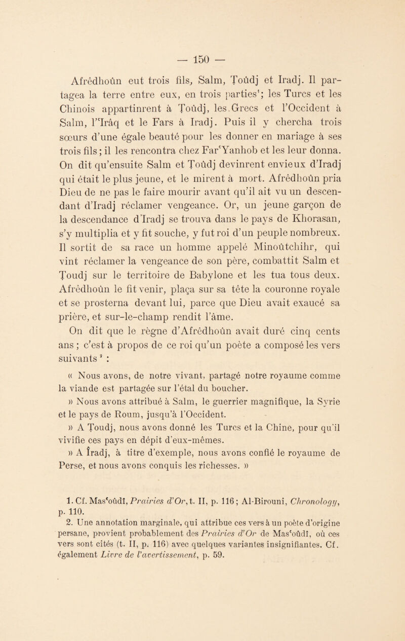 Afrêdhoûn eut trois fils, Salm, Toûdj et Iradj. Il par¬ tagea la terre entre eux, en trois parties1 2; les Turcs et les Chinois appartinrent à Toûdj, les.Grecs et l’Occident à Salm, l’Trâq et le Fars à Iradj. Puis il y chercha trois soeurs d’une égale beauté pour les donner en mariage à ses trois fils ; il les rencontra chez Far'Yanhob et les leur donna. On dit qu’ensuite Salm et Toûdj devinrent envieux d’Iradj qui était le plus jeune, et le mirent à mort. Afrêdhoûn pria Dieu de ne pas le faire mourir avant qu’il ait vu un descen¬ dant d’Iradj réclamer vengeance. Or, un jeune garçon de la descendance d’Iradj se trouva dans le pays de Khorasan, s’y multiplia et y fit souche, y fut roi d’un peuple nombreux. Il sortit de sa race un homme appelé Minoûtchihr, qui vint réclamer la vengeance de son père, combattit Salm et Toûdj sur le territoire de Babylone et les tua tous deux. Afrêdhoûn le fit venir, plaça sur sa tête la couronne royale et se prosterna devant lui, parce que Dieu avait exaucé sa prière, et sur-le-champ rendit l’âme. On dit que le règne d’Afrêdhoûn avait duré cinq cents ans ; c’est à propos de ce roi qu’un poète a composé les vers suivants 3 : (( Nous avons, de notre vivant, partagé notre royaume comme la viande est partagée sur l’étal du boucher. )) Nous avons attribué à Salm, le guerrier magnifique, la Syrie et le pays de Roum, jusqu’à l'Occident. » A Toûdj, nous avons donné les Turcs et la Chine, pour qu’il vivifie ces pays en dépit d’eux-mêmes. )) A îradj, à titre d’exemple, nous avons confié le royaume de Perse, et nous avons conquis les richesses. » 1. Cf. Mas'oûdî, Prairies d'Or, t. II, p. 116; Al-Birouni, Chronologr/, p. 110. 2. Une annotation marginale, qui attribue ces vers à un poète d’origine persane, provient probablement des Prairies d’Or de Mas'oûdî, où ces vers sont cités (t. II, p. 116) avec quelques variantes insignifiantes. Cf. également Livre de Vavertissement, p. 59.