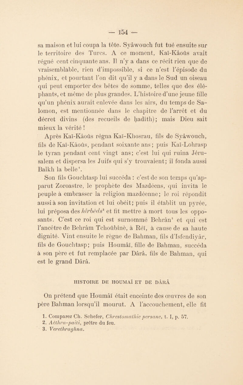 sa maison et lui coupa la tête. Syâwouch fut tué ensuite sur le territoire des Turcs. A ce moment, Kaï-Kâoûs avait régné cent cinquante ans. Il n’y a dans ce récit rien que de vraisemblable, rien d’impossible, si ce n’est l’épisode du phénix, et pourtant l’on dit qu’il y a dans le Sud un oiseau qui peut emporter des bêtes de somme, telles que des élé¬ phants, et même de plus grandes. L’histoire d’une jeune hile qu’un phénix aurait enlevée dans les airs, du temps de Sa¬ lomon, est mentionnée dans le chapitre de l’arrêt et du décret divins (des recueils de hadîth); mais Dieu sait mieux la vérité ! Après Kaï-Kâoûs régna Kaï-Khosrau, fils de Syâwouch, fils de Kaï-Kâoûs, pendant soixante ans ; puis Kaï-Lohrasp le tyran pendant cent vingt ans; c’est lui qui ruina Jéru¬ salem et dispersa les Juifs qui s’y trouvaient; il fonda aussi Balkh la belle1. Son hls Gouchtasp lui succéda : c’est de son temps qu’ap¬ parut Zoroastre, le prophète des Mazdéens, qui invita le peuple à embrasser la religion mazdéenne; le roi répondit aussi à son invitation et lui obéit; puis il établit un pyrée, lui préposa des hîrbèds2 et ht mettre à mort tous les oppo¬ sants. C’est ce roi qui est surnommé Behrân3 et qui est fancêtre de Behrâm Tchoûbînè, à Réï, à cause de sa haute dignité. Vint ensuite le règne de Bahman, hls d’Isfendiyâr, hls de Gouchtasp; puis Houmâï, hile de Bahman, succéda à son père et fut remplacée par Dârâ, hls de Bahman, qui est le grand Dârâ. HISTOIRE DE HOUMAÏ ET DE DARÂ On prétend que Houmâï était enceinte des œuvres de son père Bahman lorsqu’il mourut. A l’accouchement, elle ht 1. Comparez Ch. Schefer, Chrestomathie persane, t. I, p. 57. 2. Aêthra-paiti, prêtre du feu. 3. Verethraghna.