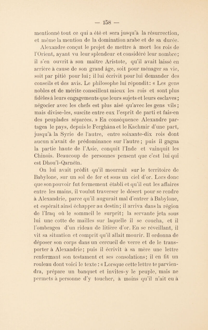 mentionné tout ce qui a été et sera jusqu’à la résurrection, et même la mention de la domination arabe et de sa durée. Alexandre conçut le projet de mettre à mort les rois de l’Orient, ayant vu leur splendeur et considéré leur nombre; il s’en ouvrit à son maître Aristote, qu’il avait laissé en arrière à cause de son grand âge, soit pour ménager sa vie, soit par pitié pour lui ; il lui écrivit pour lui demander des conseils et des avis. Le philosophe lui répondit: « Les gens nobles et de mérite conseillent mieux les rois et sont plus fidèles à leurs engagements que leurs sujets et leurs esclaves ; négocier avec les chefs est plus aisé qu’avec les gens vils ; mais divise-les, suscite entre eux l’esprit de parti et fais-en des peuplades séparées. » En conséquence Alexandre par¬ tagea le pays, depuis le Ferghana et le Kachmir d’une part, jusqu’à la Syrie de l’autre, entre soixante-dix rois dont aucun n’avait de prédominance sur l’autre ; puis il gagna la partie haute de l’Asie, conquit l’Inde et vainquit les Chinois. Beaucoup de personnes pensent que c’est lui qui est Dhou’l-Qarnéïn. On lui avait prédit qu’il mourrait sur le territoire de Babylone, sur un sol de fer et sous un ciel d’or. Lors donc que son pouvoir fut fermement établi et qu’il eut les affaires entre les mains, il voulut traverser le désert pour se rendre à Alexandrie, parce qu’il augurait mal d’entrer à Babylone, et espérait ainsi échapper au destin; il arriva dans la région de l’Iraq où le sommeil le surprit; la servante jeta sous lui une cotte de mailles sur laquelle il se coucha, et il l’ombragea d’un rideau de litière d’or. En se réveillant, il vit sa situation et comprit qu’il allait mourir. Il ordonna de déposer son corps dans un cercueil de verre et de le trans¬ porter à Alexandrie; puis il écrivit à sa mère une lettre renfermant son testament et ses consolations; il en fit un rouleau dont voici le texte : « Lorsque cette lettre te parvien¬ dra, prépare un banquet et invites-y le peuple, mais ne permets à personne d’y toucher, à moins qu’il n’ait eu à