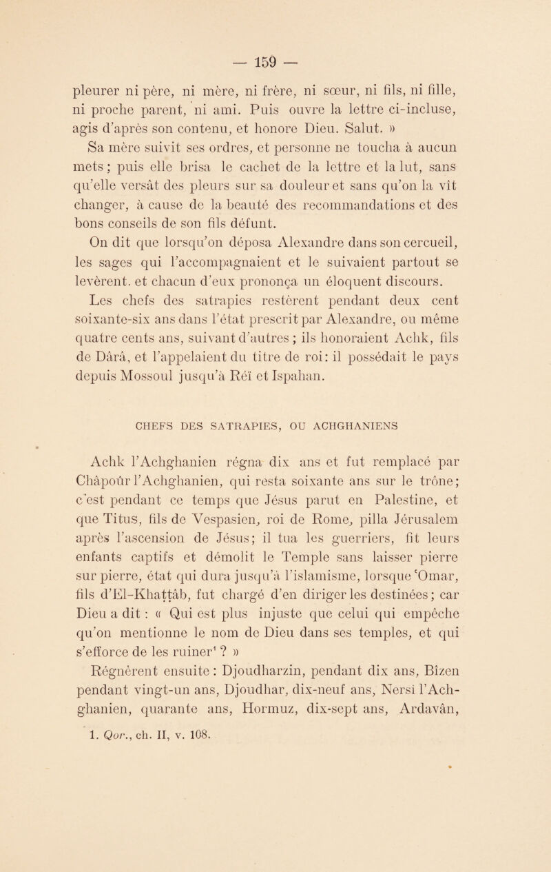 pleurer ni père, ni mère, ni frère, ni sœur, ni fils, ni fille, ni proche parent, ni ami. Puis ouvre la lettre ci-incluse, agis cfiaprès son contenu, et honore Dieu. Salut. » Sa mère suivit ses ordres, et personne ne toucha à aucun mets ; puis elle brisa le cachet de la lettre et la lut, sans qu'elle versât des pleurs sur sa douleur et sans qu'on la vît changer, à cause de la beauté des recommandations et des bons conseils de son fils défunt. On dit que lorsqu'on déposa Alexandre dans son cercueil, les sages qui l'accompagnaient et le suivaient partout se levèrent, et chacun d'eux prononça un éloquent discours. Les chefs des satrapies restèrent pendant deux cent soixante-six ans dans l’état prescrit par Alexandre, ou même quatre cents ans, suivant d'autres ; ils honoraient Aclik, fils de Dârâ, et l'appelaient du titre de roi: il possédait le pays depuis Mossoul jusqu'à Réï et Ispahan. CHEFS DES SATRAPIES, OU ACIIGHANIENS Achk l'Achghanien régna dix ans et fut remplacé par ChàpoûrrAclighanien, qui resta soixante ans sur le trône; c’est pendant ce temps que Jésus parut en Palestine, et que Titus, fils de Vespasien, roi de Rome, pilla Jérusalem après l'ascension de Jésus; il tua les guerriers, fit leurs enfants captifs et démolit le Temple sans laisser pierre sur pierre, état qui dura jusqu’à l’islamisme, lorsque cOmar, fils d’El-Khattâb, fut chargé d’en diriger les destinées ; car Dieu a dit : « Qui est plus injuste que celui qui empêche qu’on mentionne le nom de Dieu dans ses temples, et qui s’efforce de les ruiner1 ? )> Régnèrent ensuite : Djoudharzin, pendant dix ans, Bîzen pendant vingt-un ans, Djoudhar, dix-neuf ans, Nersi l’Ach- ghanien, quarante ans, Hormuz, dix-sept ans, Ardavân, 1. Qo/\, ch. II, v. 108.