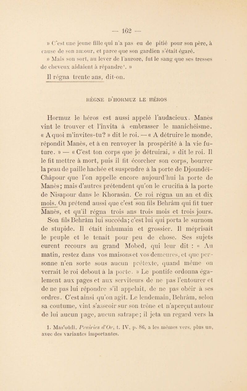 )) C'est une jeune fille qui n’a pas eu de pitié pour son père, à cause de son amour, et parce que son gardien s’était égaré. )) Mais son sort, au lever de l'aurore, fut le sang que ses tresses de cheveux aidaient à répandre1. » Il régna trente ans, dit-on. RÈGNE d’hORMUZ LE HÉROS Hormuz le héros est aussi appelé l'audacieux. Manès vint le trouver et l'invita à embrasser le manichéisme. « A quoi m’invites-tu? » dit le roi. —«A détruire le monde, répondit Manès, et à en renvoyer la prospérité à la vie fu¬ ture. )) -— « C’est ton corps que je détruirai, » dit le roi. Il le fit mettre à mort, puis il fit écorcher son corps, bourrer la peau de paille hachée et suspendre à la porte de Djoundéï- Châpour que bon appelle encore aujourd’hui la porte de Manès; mais d’autres prétendent qu’on le crucifia à la porte de Nisapour dans le Khorasân. Ce roi régna un an et dix mois. On prétend aussi que c’est son fils Behrâm qui fit tuer Manès, et qu’il régna trois ans trois mois et trois jours. Son fils Behrâm lui succéda; c’est lui qui porta le surnom de stupide. Il était inhumain et grossier. Il méprisait le peuple et le tenait pour peu de chose. Ses sujets eurent recours au grand Mobed, qui leur dit : « Au matin, restez dans vos maisons et vos demeures, et que per¬ sonne n’en sorte sous aucun prétexte, quand même on verrait le roi debout à la porte. » Le pontife ordonna éga¬ lement aux pages et aux serviteurs de ne pas l’entourer et de ne pas lui répondre s’il appelait, de ne pas obéir à ses ordres. C’est ainsi qu’on agit. Le lendemain, Behrâm, selon sa coutume, vint s’asseoir sur son trône et n’aperçut autour de lui aucun page, aucun satrape; il jeta un regard vers la 1. Mas'oûcli, Prairies d'Or, t. IV, p. 86, a les mêmes vers, plus un, avec des variantes importantes.