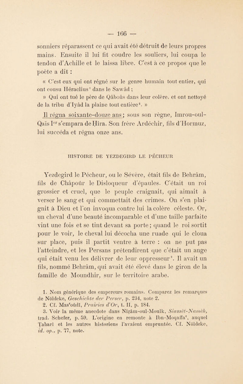 sonniers réparassent ce qui avait été détruit de leurs propres mains. Ensuite il lui fit coudre les souliers, lui coupa le tendon d’Achille et le laissa libre. C’est à ce propos que le poète a dit : « C’est eux qui ont régné sur le genre humain tout entier, qui ont cousu Héraclius1 dans le Sawâd ; » Qui ont tué le père de Qâbous dans leur colère, et ont nettoyé de la tribu d’Iyâd la plaine tout entière2. » Il régna soixante-douze ans ; sous son règne, Imrou-oul- Qaïs Ier s’empara deHîra. Son frère Ardéchir, fils d’Hormuz, lui succéda et régna onze ans. HISTOIRE DE YEZDEGIRD LE PÉCHEUR Yezdegird le Pécheur, ou le Sévère, était fils de Behrâm, fils de Châpoûr le Disloqueur d’épaules. C’était un roi grossier et cruel, que le peuple craignait, qui aimait à verser le sang et qui commettait des crimes. On s’en plai¬ gnit à Dieu et l’on invoqua contre lui la colère céleste. Or, un cheval d’une beauté incomparable et d’une taille parfaite vint une fois et se tint devant sa porte ; quand le roi sortit pour le voir, le cheval lui décocha une ruade qui le cloua sur place, puis il partit ventre à terre : on ne put pas l’atteindre, et les Persans prétendirent que c’était un ange qui était venu les délivrer de leur oppresseur3. Il avait un fils, nommé Behrâm, qui avait été élevé dans le giron de la famille de Moundhir, sur le territoire arabe. 1. Nom générique des empereurs romains. Comparez les remarques de Nôldeke, Geschichte dcr Pcrscr, p. 234, note 2. 2. Cf. Mas'oûdî, Prairies d'Or, t. II, p. 184. 3. Voir la même anecdote dans Nizâm-oul-Moulk, Siassàt-Namèh, trad. Schefer, p. 59. L’origine en remonte à Ibn-Moqafîac, auquel Tabarî et les autres historiens l’avaient empruntée. Cf. Noldeke, id. op., p. 77, note.