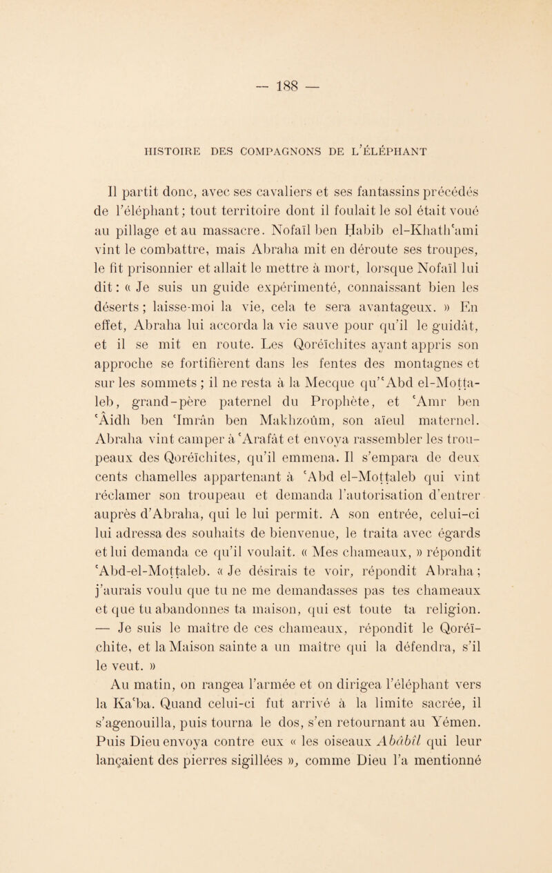 HISTOIRE DES COMPAGNONS DE L’ÉLÉPHANT Il partit donc, avec ses cavaliers et ses fantassins précédés de l'éléphant; tout territoire dont il foulait le sol était voué au pillage et au massacre. Nofaïl ben Habib el-Khath'ami vint le combattre, mais Abraha mit en déroute ses troupes, le fît prisonnier et allait le mettre à mort, lorsque Nofaïl lui dit : a Je suis un guide expérimenté, connaissant bien les déserts ; laisse-moi la vie, cela te sera avantageux. » En effet, Abraha lui accorda la vie sauve pour qu’il le guidât, et il se mit en route. Les Qoréïcliites ayant appris son approche se fortifièrent dans les fentes des montagnes et sur les sommets ; il ne resta à la Mecque qu’e Abd el-Motta- leb, grand-père paternel du Prophète, et 'Amr ben Aidh ben 'Imrân ben Makhzoûm, son aïeul maternel. Abraha vint camper à 'Arafat et envoya rassembler les trou¬ peaux des Qoréïcliites, qu’il emmena. Il s’empara de deux cents chamelles appartenant à 'Abd el-Mottaleb qui vint réclamer son troupeau et demanda l’autorisation d’entrer auprès d’Abraha, qui le lui permit. A son entrée, celui-ci lui adressa des souhaits de bienvenue, le traita avec égards et lui demanda ce qu’il voulait. « Mes chameaux, » répondit 'Abd-el-Mottaleb. « Je désirais te voir, répondit Abraha ; j’aurais voulu que tu ne me demandasses pas tes chameaux et que tu abandonnes ta maison, qui est toute ta religion. — Je suis le maître de ces chameaux, répondit le Qoréï- chite, et la Maison sainte a un maître qui la défendra, s’il le veut. » Au matin, on rangea l’armée et on dirigea l’éléphant vers la Ka'ba. Quand celui-ci fut arrivé à la limite sacrée, il s’agenouilla, puis tourna le dos, s’en retournant au Yémen. Puis Dieu envoya contre eux « les oiseaux Abâbîl qui leur lançaient des pierres sigillées )q comme Dieu l’a mentionné