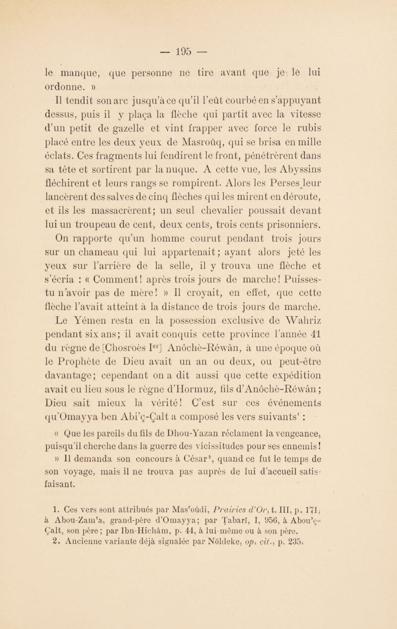 le manque, que personne ne tire avant que je le lui ordonne. )) Il tendit son arc jusqu'à ce qu'il l’eût courbé en s’appuyant dessus, puis il y plaça la flèche qui partit avec la vitesse d'un petit de gazelle et vint frapper avec force le rubis placé entre les deux yeux de Masroûq, qui se brisa en mille éclats. Ces fragments lui fendirent le front, pénétrèrent dans sa tête et sortirent par la nuque. A cette vue, les Abyssins fléchirent et leurs rangs se rompirent. Alors les Perses leur lancèrent des salves de cinq flèches qui les mirent en déroute, et ils les massacrèrent; un seul chevalier poussait devant lui un troupeau de cent, deux cents, trois cents prisonniers. On rapporte qu’un homme courut pendant trois jours sur un chameau qui lui appartenait; ayant alors jeté les yeux sur l’arrière de la selle, il y trouva une flèche et s’écria : « Comment! après trois jours de marche! Puisses- tu n’avoir pas de mère ! » Il croyait, en effet, que cette flèche l’avait atteint à la distance de trois jours de marché. Le Yémen resta en la possession exclusive de Waliriz pendant six ans; il avait conquis cette province l’année 41 du règne de [Chosroès Ier] Anôchè-Réwân, à une époque où le Prophète de Dieu avait un an ou deux, ou peut-être davantage; cependant on a dit aussi que cette expédition avait eu lieu sous le règne d'Hormuz, fils d’Anôchè-Réwân ; Dieu sait mieux la vérité! C’est sur ces événements qu’Omayya ben Abi’ç-Çalt a composé les vers suivants1 : a Que les pareils du fils de Dhou-Yazan réclament la vengeance^ puisqu’il cherche dans la guerre des vicissitudes pour ses ennemis! » Il demanda son concours à César2, quand ce fut le temps de son voyage, mais il ne trouva pas auprès de lui d’accueil satis¬ faisant. 1. Ces vers sont attribués par Mascoûdi, Prairies d’Or, t. III, p. 171; à Abou-Zam'a, grand-père d’Omayya; par Tabarl, I, 956, à Abou’ç- Çalt, son père; par Ibn-Hichâm, p. 44, à lui-même ou à son père. 2. Ancienne variante déjà signalée par Nôldeke* o/n cit^ p. 235;