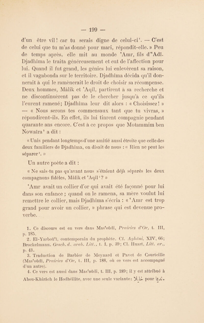 d'un être vil! car tu serais digne de celui-ci1. — C'est de celui que tu m'as donné pour mari, répondit-elle. » Peu de temps après, elle mit au monde cAmr, fils d’cAdî. Djadhîma le traita généreusement et eut de l'affection pour lui. Quand il fut grand, les génies lui enlevèrent sa raison, et il vagabonda sur le territoire. Djadhîma décida qu'il don¬ nerait à qui le ramènerait le droit de choisir sa récompense. Deux hommes, Mâlik et cAqîl, partirent à sa recherche et ne discontinuèrent pas de le chercher jusqu'à ce qu'ils keurent ramené; Djadhîma leur dit alors : ((Choisissez! » — « Nous serons tes commensaux tant que tu vivras, » répondirent-ils. En effet, ils lui tinrent compagnie pendant quarante ans encore. C'est à ce propos que Motammim ben Nowaïra2 a dit : (( Unis pendant longtemps d'une amitié aussi étroite que celle des deux familiers de Djadhîma, on disait de nous : (( Rien ne peut les séparer3. )) Un autre poète a dit : ((Ne sais-tu pas qu’avant nous s’étaient déjà séparés les deux compagnons fidèles, Mâlik et cAqîl4 ? » cAmr avait un collier d'or qui avait été façonné pour lui dans son enfance ; quand on le ramena, sa mère voulut lui remettre le collier, mais Djadhîma s'écria : « cAmr est trop grand pour avoir un collier, » phrase qui est devenue pro¬ verbe. 1. Ce discours est en vers dans Mas'oûdi, Prairies d’Or, t. III, p. 185. 2. El-Yarboû'î, contemporain du prophète. Cf. Aghâni, XIV, 66; Brockelmann, Gesch.d. arab. Litt., t. I, p. 39; Cl. Huart, Lût. ar., p. 43. 3. Traduction de Barbier de Meynard et Pavet de Courteille (Mas'oûdî, Prairies d’Or, t. III, p. 188, où ce vers est accompagné d’un autre). 4. Ce vers est aussi dans Mas'oûdi, t. III, p. 189; il y est attribué à Abou-Khirâch le Hodhéilite, avec une seule variante: >1.14- pour \zX. ♦♦