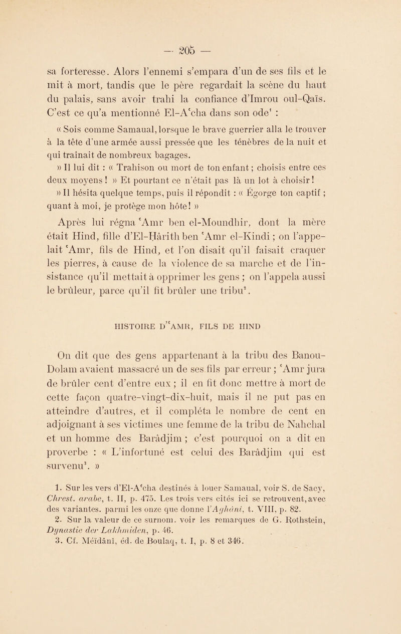 sa forteresse. Alors Tennemi s'empara d’un de ses fils et le mit à mort, tandis que le père regardait la scène du haut du palais, sans avoir trahi la confiance d’Imrou oul-Qaïs. C’est ce qu’a mentionné El-Accha dans son ode1 : (( Sois comme Samaual, lorsque le brave guerrier alla le trouver à la tête d’une armée aussi pressée que les ténèbres de la nuit et qui traînait de nombreux bagages. » Il lui dit : (( Trahison ou mort de ton enfant ; choisis entre ces deux moyens ! » Et pourtant ce n’était pas là un lot à choisir! » Il hésita quelque temps, puis il répondit : « Égorge ton captif ; quant à moi, je protège mon hôte! » Après lui régna cAmr ben el-Moundhir, dont la mère était Hincl, fille d’El-Hârith ben cAmr el-Kindi ; on l’appe¬ lait 'Amr, fils de Hind, et l’on disait qu’il faisait craquer les pierres, à cause de la violence de sa marche et de l’in¬ sistance qu’il mettait à opprimer les gens ; on l’appela aussi le brûleur, parce qu’il fit brûler une tribu2. HISTOIRE d’aMR, FILS DE HIND On dit que des gens appartenant à la tribu des Banou- Dolam avaient massacré un de ses fils par erreur ; cAmr jura de brûler cent d’entre eux ; il en fit donc mettre à mort de cette façon quatre-vingt-dix-huit, mais il ne put pas en atteindre d’autres, et il compléta le nombre de cent en adjoignant à ses victimes une femme de la tribu de Nahchal et un homme des Barâdjim ; c’est pourquoi on a dit en proverbe : « L’infortuné est celui des Barâdjim qui est survenu3. » 1. Sur les vers d’El-A'cha destinés à louer Samaual, voir S. de Sacy, Chrest. arabe, t. II, p. 475. Les trois vers cités ici se retrouvent,avec des variantes, parmi les onze que donne YAyhânî, t. VIII, p. 82. 2. Sur la valeur de ce surnom, voir les remarques de G. Rothstein, Dynastie der Lakhmidcn, p. 46. 3. Cf. Méïdânî, éd. de Boulaq, t. I, p. 8 et 346.