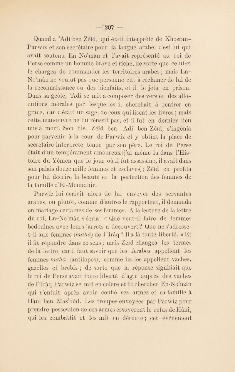 Quand à cAdî ben Zéïd, qui était interprète de Khosrau- Parwiz et son secrétaire pour la langue arabe, c'est lui qui avait soutenu En-No'mân et bavait représenté au roi de Perse comme un homme brave et riche, de sorte que celui-ci le chargea de commander les territoires arabes ; mais En- No'mân ne voulut pas que personne eût à réclamer de lui de la reconnaissance ou des bienfaits, et il le jeta en prison. Dans sa geôle, cAdi se mit à composer des vers et des allo¬ cutions morales par lesquelles il cherchait à rentrer en grâce, car c'était un sage, de ceux qui lisent les livres ; mais cette manoeuvre ne lui réussit pas, et il fut en dernier lieu mis à mort. Son fils, Zélcl ben cAdi ben Zéïd, s'ingénia pour parvenir à la cour de Parwiz et y obtint la place de secrétaire-interprète tenue par son père. Le roi de Perse était d'un tempérament amoureux (j'ai même lu dans l'His¬ toire du Yémen que le jour où il fut assassiné, il avait dans son palais douze mille femmes et esclaves) ; Zéïd en profita pour lui décrire la beauté et la perfection des femmes de la famille d’El-Moundhir. Parwiz lui écrivit alors de lui envoyer des servantes arabes, ou plutôt, comme d'autres le rapportent, il demanda en mariage certaines de ses femmes. A la lecture de la lettre du roi, En-Nocmân s’écria : « Que veut-il faire de femmes bédouines avec leurs jarrets à découvert? Que ne s'adresse- t-il aux femmes (mahâ) de Llrâq? lia là toute liberté. )) Et il ht répondre dans ce sens ; mais Zélcl changea les termes de la lettre, car il faut savoir que les Arabes appellent les femmes mahâ (antilopes), comme ils les appellent vaches, gazelles et brebis ; de sorte que la réponse signifiait que le roi de Perse avait toute liberté d’agir auprès des vaches de l'drâq. Parwiz se mit en colère et ht chercher En-Nocmân qui s'enfuit après avoir confié ses armes et sa famille à Hâni ben Mas'oûd. Les troupes envoyées par Parwiz pour prendre possession de ces armes essuyèrent le refus de Hâni, qui les combattit et les mit en déroute ; cet événement