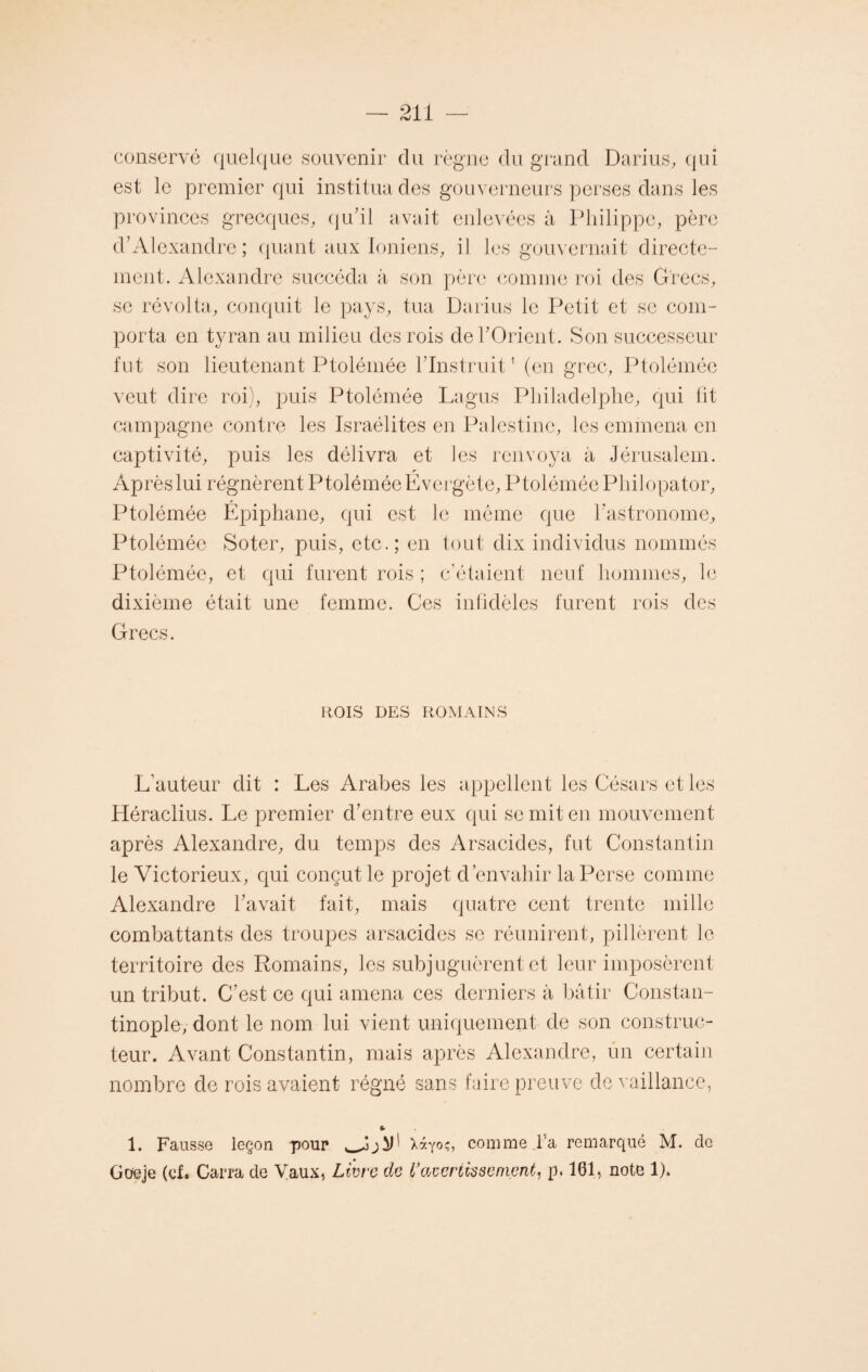 conservé quelque souvenir du règne du grand Darius, qui est le premier qui institua des gouverneurs perses dans les provinces grecques, qu'il avait enlevées à Philippe, père d’Alexandre; quant aux Ioniens, il les gouvernait directe¬ ment. Alexandre succéda à son père comme roi des Grecs, se révolta, conquit le pays, tua Darius le Petit et se com¬ porta en tyran au milieu des rois de l’Orient. Son successeur fut son lieutenant Ptolémée l’instruit1 (en grec, Ptolémée veut dire roi), puis Ptolémée Lagus Philadelphe, qui lit campagne contre les Israélites en Palestine, les emmena en captivité, puis les délivra et les renvoya à Jérusalem. Aprèslui régnèrent PtoléméeÉvergète, Ptolémée Pliilopator, Ptolémée Épiphane, qui est le même que l’astronome, Ptolémée Soter, puis, etc.; en tout dix individus nommés Ptolémée, et qui furent rois ; c’étaient neuf hommes, le dixième était une femme. Ces infidèles furent rois des Grecs. ROIS DES ROMAINS L’auteur dit : Les Arabes les appellent les Césars et les Héraclius. Le premier d’entre eux qui se mit en mouvement après Alexandre, du temps des Arsacides, fut Constantin le Victorieux, qui conçut le projet d’envahir la Perse comme Alexandre l’avait fait, mais quatre cent trente mille combattants des troupes arsacides se réunirent, pillèrent le territoire des Romains, les subjuguèrent et leur imposèrent un tribut. C’est ce qui amena ces derniers à bâtir Constan¬ tinople, dont le nom lui vient uniquement de son construc¬ teur. Avant Constantin, mais après Alexandre, un certain nombre de rois avaient régné sans faire preuve de vaillance, U 1. Fausse leçon pour Xàyoç, comme l’a remarqué M. de Goeje (cf. Carra de Vaux, Livre de Vavertissement, p. 101, note 1).