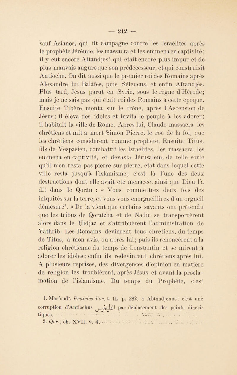 sauf Asianos, qui fit campagne contre les Israélites après le prophète Jérémie, les massacra et les emmena en captivité ; il y eut encore Aftandjès1, qui était encore plus impur et de plus mauvais augure que son prédécesseur, et qui construisit Antioche. On dit aussi que le premier roi des Romains après Alexandre fut Balâfès, puis Séleucus, et enfin Aftandjès. Plus tard, Jésus parut en Syrie, sous le règne d’Hérocle; mais je ne sais pas qui était roi des Romains à cette époque. Ensuite Tibère monta sur le trône, après l'Ascension de Jésus; il éleva des idoles et invita le peuple à les adorer; il habitait la ville de Rome. Après lui, Claude massacra les chrétiens et mit à mort Simon Pierre, le roc de la foi, que les chrétiens considèrent comme prophète. Ensuite Titus, fils de Vespasien, combattit les Israélites, les massacra, les emmena en captivité, et dévasta Jérusalem, de telle sorte qu’il îTen resta pas pierre sur pierre, état dans lequel cette ville resta jusqu’à Eislamisme; c’est là l’une des deux destructions dont elle avait été menacée, ainsi que Dieu l’a dit dans le Qorân : « \Tous commettrez deux fois des iniquités sur la terre, et vous vous enorgueillirez d’un orgueil démesuré2. » De là vient que certains savants ont prétendu que les tribus de Qoraïzlia et de Nadir se transportèrent alors dans le Hidjaz et s’attribuèrent l’administration de Yatlirib. Les Romains devinrent tous chrétiens, du temps de Titus, à mon avis, ou après lui; puis ils renoncèrent à la religion chrétienne du temps de Constantin et se mirent à adorer les idoles; enfin ils redevinrent chrétiens après lui. A plusieurs reprises, des divergences d’opinion en matière de religion les troublèrent, après Jésus et avant la procla¬ mation de l’islamisme. Du temps du Prophète, c’est 1. Mas1coudî, Prairies d'or, t. II, p. 282, a Abtandjenus; c’est unè corruption d’Aiitiochus par déplacement des points diacri- W'' M 44 tiques. .•— : ■ ..... ... 2. Qor., ch. XVII, v. 4. - ■-. . . . . :j .. . . . .