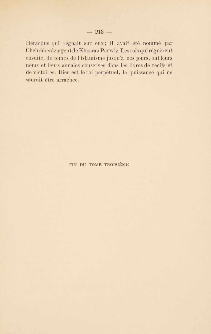 Héraclius qui régnait sur eux ; il avait été nommé par Chehrâberâz,agent de Khosrau Parwiz. Les rois qui régnèrent ensuite, du temps de l'islamisme jusqu’à nos jours, ont leurs noms et leurs annales conservés dans les livres de récits et de victoires. Dieu est le roi perpétuel, la puissance qui ne saurait être arrachée. FIN DU TOME TROISIÈME