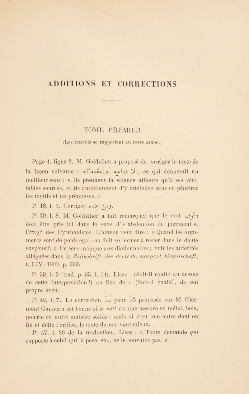 ADDITIONS ET CORRECTIONS TOME PREMIER (Les renvois se rapportent au texte arabe.) Page 4, ligne 2. M. Goldziher a proposé de corriger le texte de la façon suivante : <ul*-u*[j] 5L, ce qui donnerait un M * meilleur sens : « Ils prennent la science ailleurs qu’à ses véri¬ tables sources, et ils ambitionnent d’y atteindre sans en pénétrer les motifs et les prémisses. » P. 18, 1. 3. Corriger ©Ale. P. 29, 1. 8. M. Colclziher a fait remarquer que le mot üy j doit être pris ici dans le sens d’« abstention de jugement », rèiro^T) des Pyrrhonistes. L’auteur veut dire : « Quand les argu¬ ments sont de poids égal, on doit se borner à rester dans le doute suspensif. » Ce sens manque aux dictionnaires; voir les autorités alléguées dans la Zeitschrift cher deutsch. morgcnl. Gesellschaft, t. LIV, 1900, p. 399. P. 39, 1. 3 (trad. p. 35, 1. 14). Lisez : (Soit-il exalté au-dessus de cette interprétation!) au lieu de : (Soit-il exalté), de son propre aveu. P. 42, 1. 7. La correction a*« pour -\t proposée par M. Cler- mont-Ganneau est bonne si le ratl est une mesure en métal, bois, poterie ou autre matière solide ; mais si c’est une outre dont on lie et délie l’orifice, le texte du ms. vaut mieux. P. 47, 1. 26 de la traduction. Lisez : « Toute demande qui rapporte à celui qui la pose, etc., ne le convainc pas. »