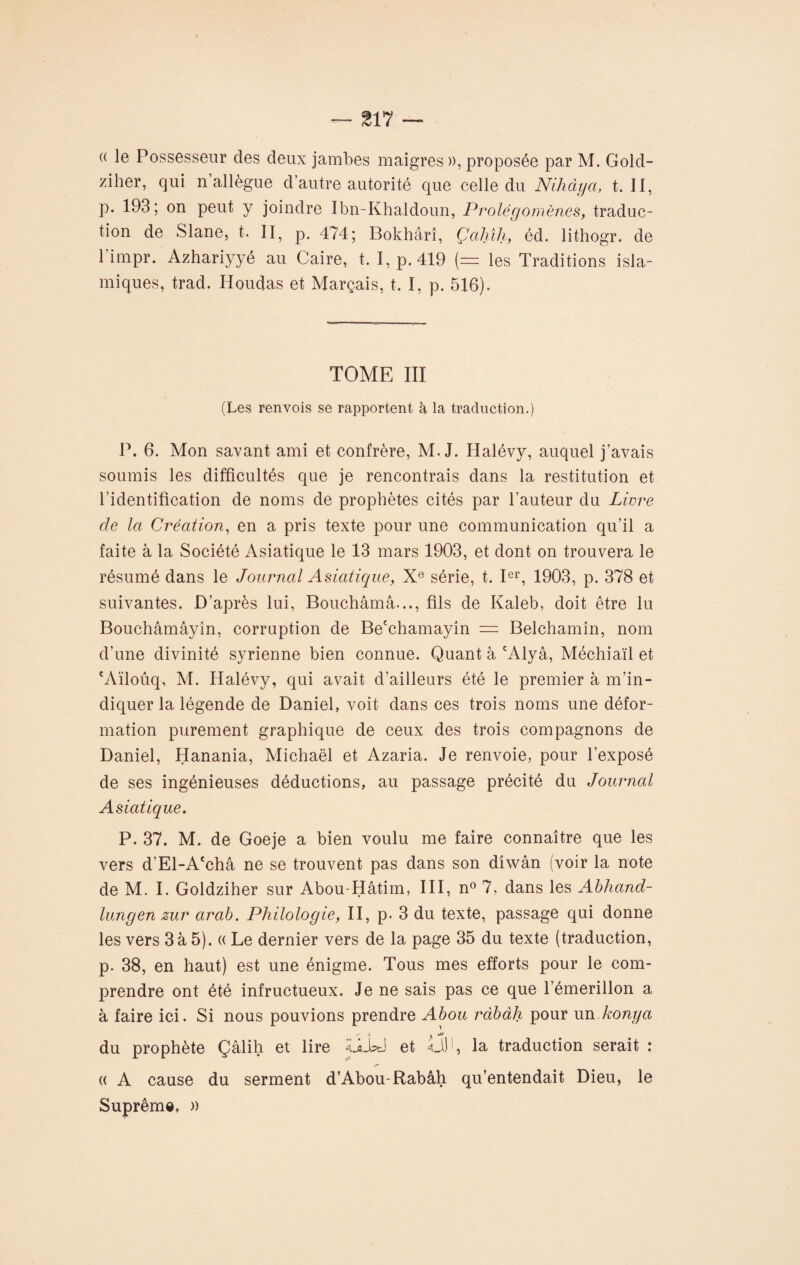 « le Possesseur des deux jambes maigres », proposée par M. Gold- ziher, qui n’allègue d’autre autorité que celle du Nihàya, t. Il, p. 193; on peut y joindre Ibn-Khaldoun, Prolégomènes, traduc¬ tion de Slane, t. II, p. 474; Bokhârî, Çahîh, éd. lithogr. de 1 impr. Azhariyyé au Caire, t. I, p. 419 (= les Traditions isla¬ miques, trad. Houdas et Marçais, t. I, p. 516). TOME III (Les renvois se rapportent à la traduction.) P. 6. Mon savant ami et confrère, M. J. Halévy, auquel j’avais soumis les difficultés que je rencontrais dans la restitution et l'identification de noms de prophètes cités par l’auteur du Livre cle la Création, en a pris texte pour une communication qu’il a faite à la Société Asiatique le 13 mars 1903, et dont on trouvera le résumé dans le Journal Asiatique, Xe série, t. Ier, 1903, p. 378 et suivantes. D’après lui, Bouchâmâ..., fils de Kaleb, doit être lu Bouchâmâyîn, corruption de Be'chamayîn = Belchamîn, nom d’une divinité syrienne bien connue. Quant à cAlyâ, Méchiaïl et cAïloûq, M. Halévy, qui avait d’ailleurs été le premier à m’in¬ diquer la légende de Daniel, voit dans ces trois noms une défor¬ mation purement graphique de ceux des trois compagnons de Daniel, Hanania, Michaël et Azaria. Je renvoie, pour l’exposé de ses ingénieuses déductions, au passage précité du Journal Asiatique. P. 37. M. de Goeje a bien voulu me faire connaître que les vers d’El-A'châ ne se trouvent pas dans son dîwân (voir la note de M. I. Goldziher sur Abou-Hâtim, III, n° 7, dans les Abhand- lungen zur arab. Philologie, II, p. 3 du texte, passage qui donne les vers 3 à 5). « Le dernier vers de la page 35 du texte (traduction, p. 38, en haut) est une énigme. Tous mes efforts pour le com¬ prendre ont été infructueux. Je ne sais pas ce que l’émerillon a à faire ici. Si nous pouvions prendre Abou ràbâJi pour un konga du prophète Çâlih et lire LLki et «dfi, la traduction serait : « A cause du serment d’Abou-Rabâh qu’entendait Dieu, le Suprême, »