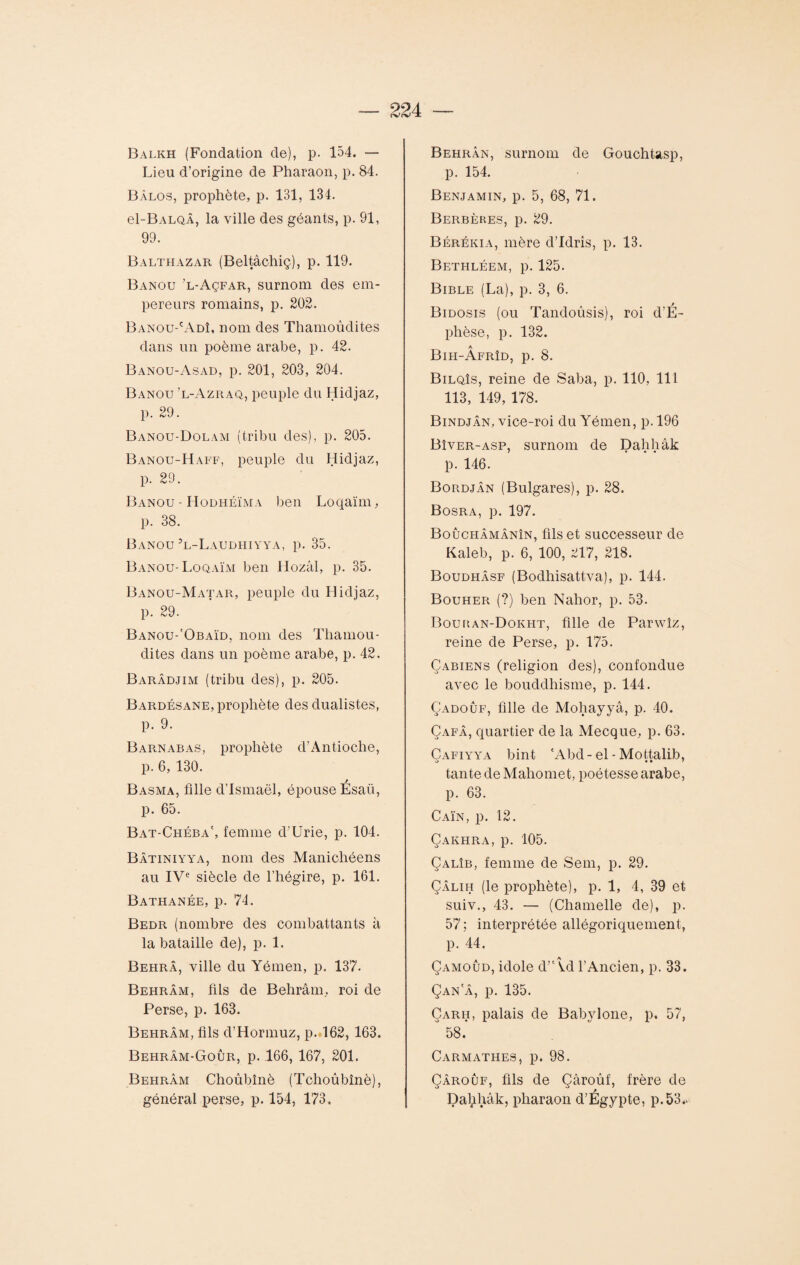 Balkh (Fondation de), p. 154. — Lieu d’origine de Pharaon, p. 84. Bàlos, prophète, p. 131, 134. el-BALQÂ, la ville des géants, p. 91, 99. Balthazar (Beltâchiç), p. 119. Banou ’l-Açfar, surnom des em¬ pereurs romains, p. 202. Banou-'Adî, nom des Thamoûdites dans un poème arabe, p. 42. Banou-Asad, p. 201, 203, 204. Banou ’l-Azraq, peuple du Hidjaz, p. 29. Banou-Dolam (tribu des), p. 205. Banou-Haff, peuple du Hidjaz, p. 29. Banou - Hodhéïma ben Loqaïm, p. 38. Banou 3l-Laudhiyya, p. 35. Banou- Loqaïm ben Hozâl, p. 35. Banou-Matar, peuple du Hidjaz, p. 29. Banou-'Obaïd, nom des Tliamou- dites dans un poème arabe, p. 42. Barâdjim (tribu des), p. 205. Bardésane, prophète des dualistes, p. 9. B arn ab as, prophète d’Antioche, p. 6, 130. Basma, fille d’Ismaël, épouse Esaü, p. 65. Bat-Chéba', femme d’Urie, p. 104. Bâtiniyya, nom des Manichéens au IVe siècle de l’hégire, p. 161. Bathanée, p. 74. Bedr (nombre des combattants à la bataille de), p. 1. Behrâ, ville du Yémen, p. 137. Behrâm, fils de Behrâm, roi de Perse, p. 163. Behrâm, fils d’Hormuz, p. 162, 163. Behrâm-Goûr, p. 166, 167, 201. Behrâm Choûbînè (Tchoûbînè), général perse, p. 154, 173. Behrân, surnom de Gouchtasp, p. 154. Benjamin, p. 5, 68, 71. Berbères, p. 29. Bérékia, mère d’idrîs, p. 13. BethléExM, p. 125. Bible (La), p. 3, 6. Bidosis (ou Tandoûsis), roi d’É- phèse, p. 132. Bih-Âfrîd, p. 8. Bilqîs, reine de Saba, p. 110, 111 113, 149, 178. Bindjân, vice-roi du Yémen, p. 196 Bîver-asp, surnom de Dahhâk p. 146. Bordjân (Bulgares), p. 28. Bosra, p. 197. Boûchâmânîn, fils et successeur de Kaleb, p. 6, 100, 217, 218. Boudhâsf (Bodhisattva), p. 144. Bouher (?) ben Nahor, p. 53. Bouhan-Dokht, fille de Parwîz, reine de Perse, p. 175. Çabiens (religion des), confondue avec le bouddhisme, p. 144. Çadoûf, fille de Mohayyâ, p. 40. Çafâ, quartier de la Mecque, p. 63. Cafiyya bint 'Abd-el - Mottalib, tante de Mahomet, poétesse arabe, p. 63. Caïn, p. 12. Çakhra, p. 105. Çalîb, femme de Sem, p. 29. Çâlih (le prophète), p. 1, 4, 39 et suiv., 43. — (Chamelle de), p. 57 ; interprétée allégoriquement, p. 44. Çamoûd, idole d’Âd l’Ancien, p. 33. Çan a, p. 135. Çarh, palais de Babylone, p. 57, ° 58.” Carmathes, p. 98. Çârouf, fils de Çàroûf, frère de Dahhâk, pharaon d’Egypte, p.53..