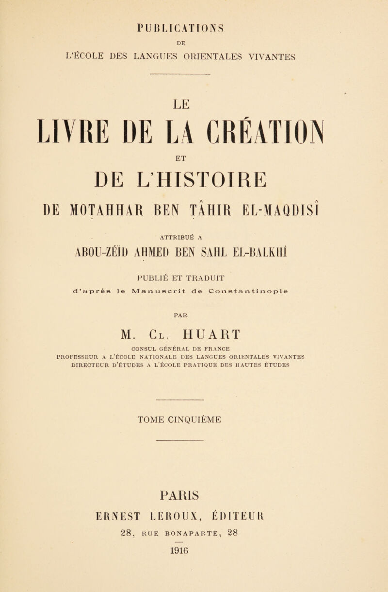 DE L’ÉCOLE DES LANGUES ORIENTALES VIVANTES LE LIVRE DE LA CRÉATION ET DE LHISTOIRE DE MOTAHHAR BEN TÂHIR EL-MAQDISÎ ATTRIBUÉ A ABOU-ZÉIU AHMED BEN SAHL EL-BALKIlI PUBLIÉ ET TRADUIT d’après le IVl anuscrit de Constant! ta ople PAR M. Cl. HUARï CONSUL GÉNÉRAL DE FRANCE PROFESSEUR A l’ÉCOLE NATIONALE DES LANGUES ORIENTALES VIVANTES DIRECTEUR D’ÉTUDES A l’ÉCOLE PRATIQUE DES HAUTES ÉTUDES TOME CINQUIÈME PARIS ERNEST LEROUX, ÉDITEUR 28, RUE BONAPARTE, 28 1916