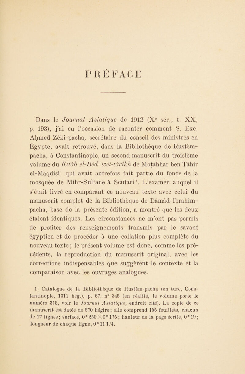 Dans le Journal Asiatique de 1912 (X^ sér., t. XX, p. 193), j'ai eu roccasion de raconter comment S. Exc. Ahmed Zékî-pacha, secrétaire du conseil des ministres en Égypte, avait retrouvé, dans la Bibliothèque de Rustèm- paclia, à Constantinople, un second manuscrit du troisième volume du Kitâb el-Bè(r loèt-tâinkh de Motahhar ben Tâhir el-Maqdisî, qui avait autrefois fait partie du fonds de la mosquée de Mihr-Sultane à Scutarih L'examen auquel il s'était livré en comparant ce nouveau texte avec celui du manuscrit complet de la Bibliothèque de Dâmâd-Ibrahîm- pacha, base de la présente édition, a montré que les deux étaient identiques. Les circonstances ne m'ont pas permis de profiter des renseignements transmis par le savant égyptien et de procéder à une collation plus complète du nouveau texte ; le présent volume est donc, comme les pré¬ cédents, la reproduction du manuscrit original, avec les corrections indispensables que suggèrent le contexte et la comparaison avec les ouvrages analogues. 1. Catalogue de la Bibliothèque de Rustèm-pacha (en turc, Cons¬ tantinople, 1311 hég.), p. 67, n 345 (en réalité, le volume porte le numéro 315, voir le Journal Asiatique, endroit cité). La copie de ce manuscrit est datée de 670 hégire; elle comprend 155 feuillets, chacun de 17 lignes ; surface, 0* 250 X 0“ 175 ; hauteur de la page écrite, 0“ 19 ; longueur de chaque ligne, 0” 111/4.