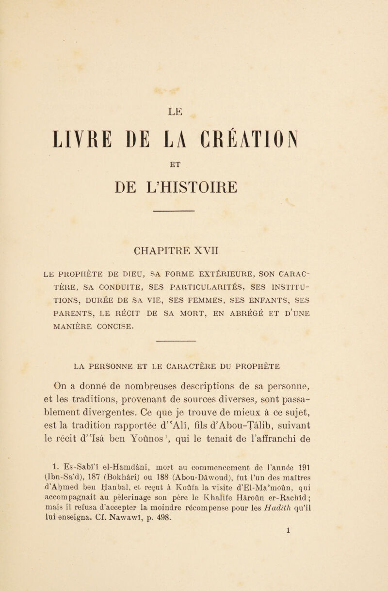 LE LIVRE DE LA CREATION ET DE L’HISTOIRE CHAPITRE XVII LE PROPHÈTE DE DIEU, SA FORME EXTÉRIEURE, SON CARAC¬ TÈRE, SA CONDUITE, SES PARTICULARITÉS, SES INSTITU¬ TIONS, DURÉE DE SA VIE, SES FEMMES, SES ENFANTS, SES PARENTS, LE RÉCIT DE SA MORT, EN ABRÉGÉ ET d’uNE MANIÈRE CONCISE. LA PERSONNE ET LE CARACTÈRE DU PROPHÈTE On a donné de nombreuses descriptions de sa personne, et les traditions, provenant de sources diverses, sont passa¬ blement divergentes. Ce que je trouve de mieux à ce sujet, est la tradition rapportée d^'Alî, fils d'Abou-Tâlib, suivant le récit d'isâ ben Yoûnos ’, qui le tenait de l’afiranchi de 1. Es-Sabî'î el-Hamdâni, mort au commencement de l’année 191 (Ibn-Sa'd), 187 (Bokhâri) ou 188 (Abou-Dâwoud), fut l’un des maîtres d’Ahmed ben Hanbal, et reçut à Koûfa la visite d’El-Ma’moûn, qui accompagnait au pèlerinage son père le Khalife Hâroûn er-Rachîd; mais il refusa d’accepter la moindre récompense pour les Hadith qu’il lui enseigna. Cf. Nawawî, p. 498.