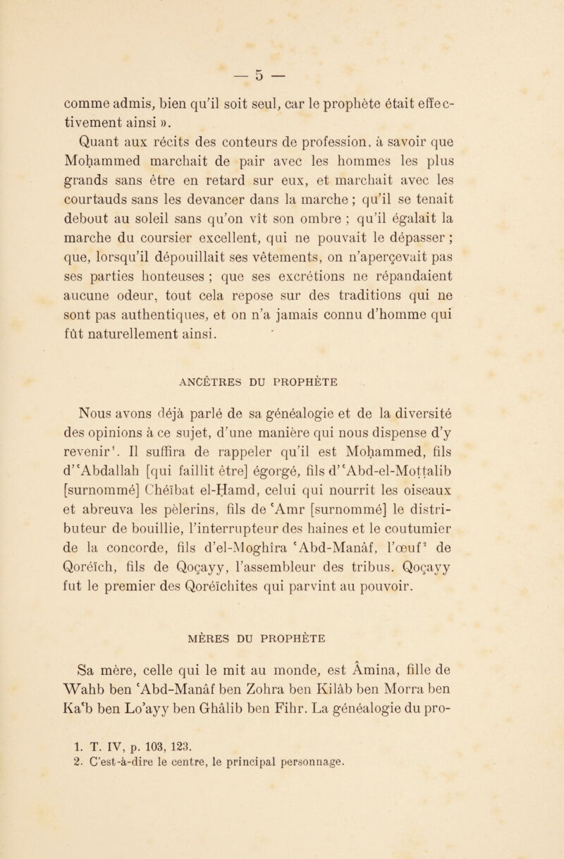 comme admis, bien qu'il soit seul, car le prophète était effec¬ tivement ainsi )). Quant aux récits des conteurs de profession, à savoir que Mohammed marchait de pair avec les hommes les plus grands sans être en retard sur eux, et marchait avec les courtauds sans les devancer dans la marche ; qu'il se tenait debout au soleil sans qu'on vît son ombre ; qu’il égalait la marche du coursier excellent, qui ne pouvait le dépasser ; que, lorsqu'il dépouillait ses vêtements, on n'apercevait pas ses parties honteuses ; que ses excrétions ne répandaient aucune odeur, tout cela repose sur des traditions qui ne sont pas authentiques, et on n'a jamais connu d'homme qui fût naturellement ainsi. ANCÊTRES DU PROPHÈTE Nous avons déjà parlé de sa généalogie et de la diversité des opinions à ce sujet, d'une manière qui nous dispense d’y revenir h II suffira de rappeler qu’il est Mohammed, fils d''Abdallah [qui faillit être] égorgé, fils d''Abd-el-Mottalib [surnommé] Chéïbat el-Hamd, celui qui nourrit les oiseaux et abreuva les pèlerins, fils de 'Amr [surnommé] le distri¬ buteur de bouillie, l'interrupteur des haines et le coutumier de la concorde, fils d’el-Moghîra 'Abd-Manâf, l’œuf de Qoréïch, fils de Qoçayy, l’assembleur des tribus. Qoçayy fut le premier des Qoréïchites qui parvint au pouvoir. MÈRES DU PROPHÈTE A Sa mère, celle qui le mit au monde, est Amina, fille de Wahb ben 'Abd-Manâf ben Zohra ben Kilâb ben Morra ben Ka'b ben Lo'ayy ben Ghâlib ben Fihr. La généalogie du pro- 1. T. IV, p. 103, 123. 2. C’est-à-dire le centre, le principal personnage.