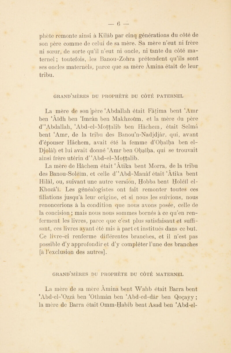 pliète remonte ainsi à Kilàb par cinq générations du côté de son père comme de celui de sa mère. Sa mère n’eut ni frère ni sœur, de sorte qu’il n’eut ni oncle, ni tante du côté ma¬ ternel ; toutefois, les Banou-Zohra prétendent qu’ils sont ses oncles maternels, parce que sa mère Amina était de leur tribu. grand’mères du prophète du côté paternel La mère de son |père 'Abdallah était Fâtima bent 'Amr A ben 'Aïdh ben 'Imrân ben Makhzoùm, et la mère du père d’'Abdallah, 'Abd-el-Mottalib ben Hâchem, était Selmâ bent 'Amr, de la tribu des Banou’n-Nadjdjâr, qui, avant d’épouser Hâchem, avait été la femme d’Ohaïha ben el- Djolâh et lui avait donné 'Amr ben Ohaïha, qui se trouvait ainsi frère utérin d’ 'Abd-el-Mottalib. La mère de Hâchem était 'Âtika bent Morra, de la tribu A des Banou-Soléïm, et celle d’'Abd-Manâf était 'Atika bent Hilâl, ou, suivant une autre version, Hobba bent Holéïl el- Khozâ'î. Les généalogistes ont fait remonter toutes ces filiations jusqu’à leur origine, et si nous les suivions, nous renoncerions à la condition que nous avons posée, celle de la concision ; mais nous nous sommes bornés à ce qu’en ren¬ ferment les livres, parce que c’est plus satisfaisant et suffi¬ sant, ces livres ayant été mis à part et institués dans ce but. Ce livre-ci renferme dilîérentes branches, et il n’est pas possible d’y approfondir et d’y compléter l’une des branches [à l’exclusion des autres]. grand’mères du prophète du côté maternel A La mère de sa mère Amina bent Wahb était Barra bent 'Abd-el-'Ozzâ ben 'Othmân ben 'Abd-ed-dâr ben Qoçayy ; la mère de Barra était Omm-Habîb bent Asad ben 'Abd-el-