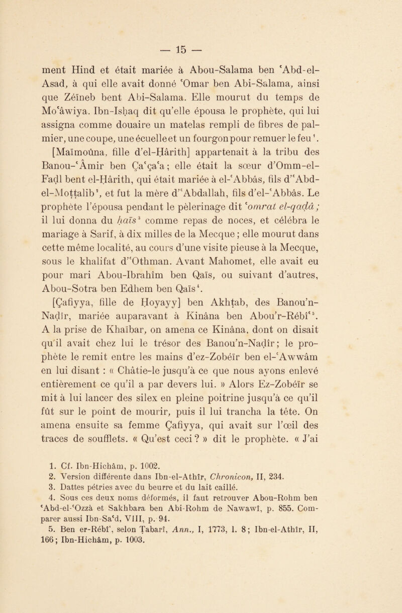 ment Hind et était mariée à Abou-Salama ben 'Abd-el- Asad, à qui elle avait donné 'Omar ben Abi-Salama, ainsi que Zéïneb bent Abi-Salama. Elle mourut du temps de Mo'âwiya. Ibn-Ishaq dit qu’elle épousa le prophète, qui lui assigna comme douaire un matelas rempli de fibres de pal¬ mier, une coupe, uneécuelleet un fourgonpour remuer le feu \ [Maïmoùna, fille d’el-Hârith] appartenait à la tribu des A Banou-'Amir ben Ça'ça'a; elle était la sœur d’Omm-el- Fadl bent el-Hârith, qui était mariée à el-'Abbâs, fils d’'Abd- el-Mottalibb et fut la mère d’'Abdallah, fils d’el-'Abbâs. Le prophète l’épousa pendant le pèlerinage dit ^omrat el-qadâ ; il lui donna du haïs^ comme repas de noces, et célébra le mariage à Sarif, à dix milles de la Mecque ; elle mourut dans cette même localité, au cours d’une visite pieuse à la Mecque, sous le khalifat d’'Othman. Avant Mahomet, elle avait eu pour mari Abou-Ibrahîm ben Qaïs, ou suivant d’autres, Abou-Sotra ben Edhem ben Qaïsh [Çafiyya, fille de Hoyayy] ben Akhtab, des Banou’n- Naçlîr, mariée auparavant à Kinâna ben Abou’r-Rébfh A la prise de Khaïbar, on amena ce Kinâna, dont on disait qufil avait chez lui le trésor des Banou’n-Nadîr ; le pro¬ phète le remit entre les mains d’ez-Zobéïr ben el-'Awwâm en lui disant : « Châtie-le jusqu’à ce que nous ayons enlevé entièrement ce qu’il a par devers lui. » Alors Ez-Zobéïr se mit à lui lancer des silex en pleine poitrine jusqu’à ce qu’il fût sur le point de mourir, puis il lui trancha la tête. On amena ensuite sa femme Çafiyya, qui avait sur l’œil des traces de soufflets. « Qu’est ceci? » dit le prophète. « J’ai 1. Cf. Ibn-Hichâm, p. 1002. 2. Version différente dans Ibn-el-Athîr, Chronicon, II, 234. 3. Dattes pétries avec du beurre et du lait caillé. 4. Sous ces deux noms déformés, il faut retrouver Abou-Rohm ben 'Abd-el-'Ozzà et Sakhbara ben Abi-Rohm de Nawawî, p. 855. Com¬ parer aussi Ibn-Sa'd, VIII, p. 94. 5. Ben er-Rébî', selon Tabarî, Ann., I, 1773, 1. 8; Ibn-el-Athîr, II, 166; Ibn-Hichâm, p. 1003.