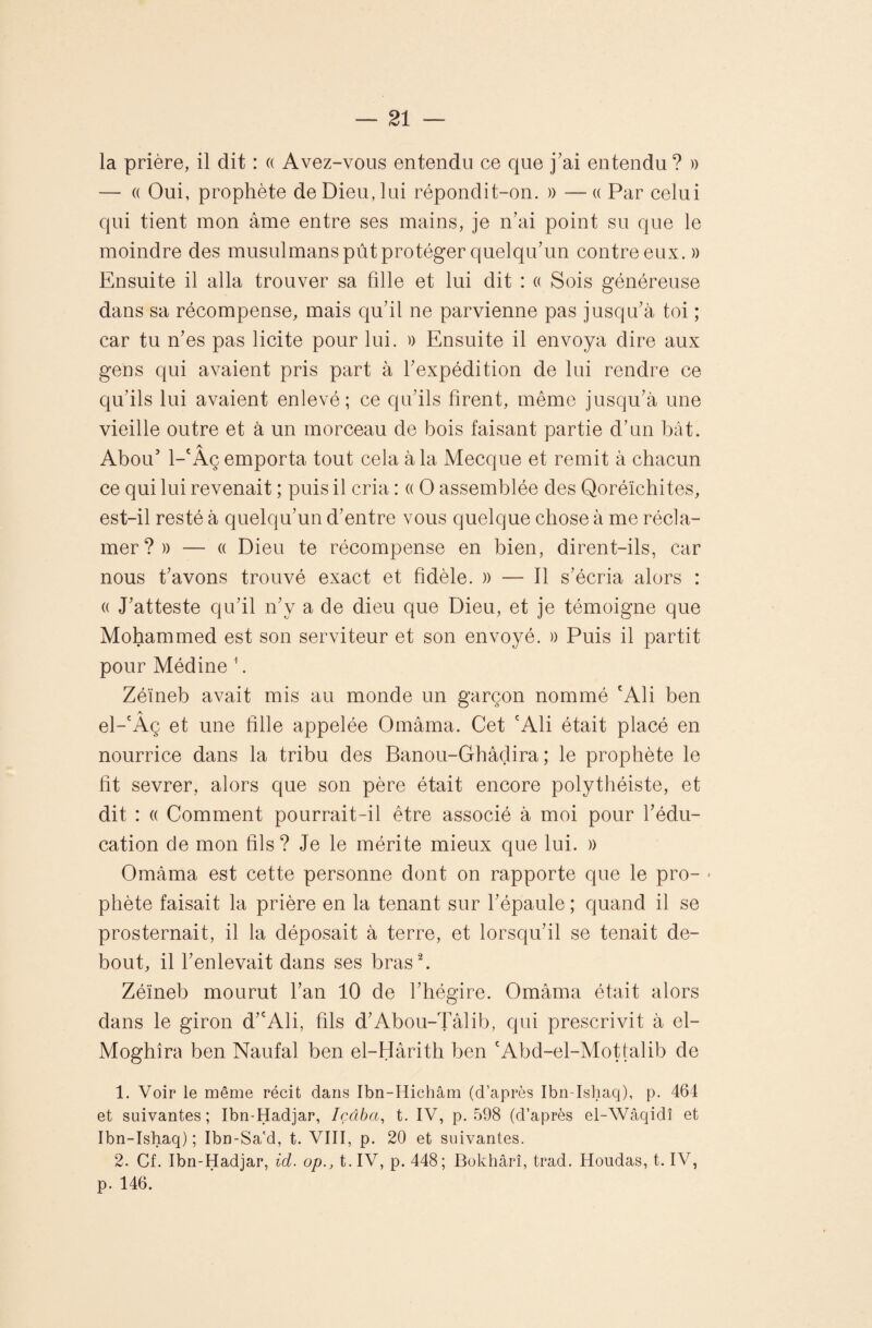 la prière, il dit : « Avez-vous entendu ce que j’ai entendu ? » — (( Oui, prophète de Dieu, lui répondit-on. )) — « Par celui qui tient mon âme entre ses mains, je n’ai point su que le moindre des musulmans pût protéger quelqu’un contre eux. » Ensuite il alla trouver sa fille et lui dit : « Sois généreuse dans sa récompense, mais qu’il ne parvienne pas jusqu’à toi ; car tu n’es pas licite pour lui. )) Ensuite il envoya dire aux gens qui avaient pris part à l’expédition de lui rendre ce qu’ils lui avaient enlevé; ce qu’ils tirent, même jusqu’à une vieille outre et à un morceau de bois faisant partie d’un bât. Abou’ 1- Aç emporta tout cela à la Mecque et remit à chacun ce qui lui revenait ; puis il cria : a O assemblée des Qoréïchites, est-il resté à quelqu’un d’entre vous quelque chose à me récla¬ mer?» — (( Dieu te récompense en bien, dirent-ils, car nous t’avons trouvé exact et fidèle. » — Il s’écria alors : (( J’atteste qu’il n’y a de dieu que Dieu, et je témoigne que Mohammed est son serviteur et son envoyé. » Puis il partit pour Médine ^. Zéïneb avait mis au monde un garçon nommé 'Ali ben el-'Aç et une fille appelée Omâma. Cet Ali était placé en nourrice dans la tribu des Banou-Ghâçlira ; le prophète le fit sevrer, alors que son père était encore polythéiste, et dit : (( Comment pourrait-il être associé à moi pour l’édu¬ cation de mon fils? Je le mérite mieux que lui. » Omàma est cette personne dont on rapporte que le pro- < phète faisait la prière en la tenant sur l’épaule ; quand il se prosternait, il la déposait à terre, et lorsqu’il se tenait de¬ bout, il l’enlevait dans ses bras h Zéïneb mourut l’an 10 de l’hégire. Omâma était alors dans le giron d’'Ali, fils d’Abou-Tâlib, qui prescrivit à el- Moghîra ben Naufal ben el-Hârith ben 'Abd-el-Mottalib de 1. Voir le même récit dans Ibn-Hichâm (d’après Ibn-Isliaq), p. 464 et suivantes; Ibn-Hadjar, Içâba, t. IV, p. 598 (d’après el-Wâqidî et Ibn-Ishaq) ; Ibn-Sa'd, t. VIII, p. 20 et suivantes. 2. Cf. Ibn-Hadjar, id. op., t.IV, p. 448; Bokhârî, trad. Hondas, t. IV, p. 146.