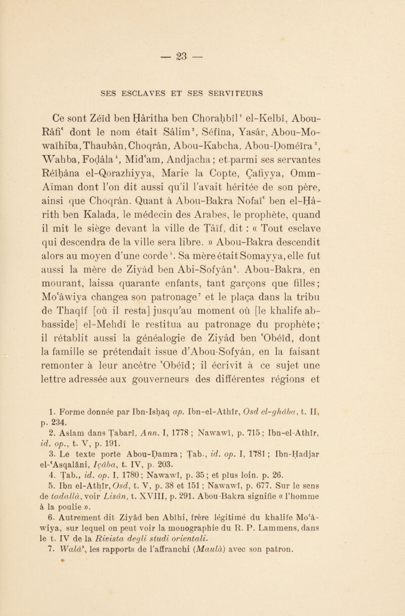 SES ESCLAVES ET SES SERVITEURS Ce sont Zéïd benHâritha ben ChorahbîC el-Kelbî, Abou- Râfi' dont le nom était Sâlimb Séfîna, Yasâr, Abou-Mo- waïhiba,Thaubân, Choqrân, Abou-Kabcha, Abou-Doméïra b Wahba, Foçlâlab Mid'am, Andjacha; et.parmi ses servantes Réïhàna el-Qorazhiyya, Marie la Copte, Çafiyya, 0mm- Aïman dont Ton dit aussi qu’il l’avait héritée de son père, ainsi que Choqrân. Quant à Abou-Bakra Nofaï' ben el-Hâ- rith ben Kalada, le médecin des Arabes, le prophète, quand il mit le siège devant la ville de Tâïf, dit : « Tout esclave qui descendra de la ville sera libre. » Abou-Bakra descendit alors au moyen d’une corde b Sa mère était Somayya, elle fut aussi la mère de Ziyâd ben Abi-Sofyân®. Abou-Bakra, en mourant, laissa quarante enfants, tant garçons que filles ; Mo'âwiya changea son patronage,’ et le plaça dans la tribu de Thaqîf [où il resta] jusqu’au moment où [le khalife ab- basside] el-Mehdî le restitua au patronage du prophète; il rétablit aussi la généalogie de Ziyâd ben 'Obéïd, dont la famille se prétendait issue d’Abou-Sofyân, en la faisant remonter à leur ancêtre 'Obéïd; il écrivit à ce sujet une lettre adressée aux gouverneurs des différentes régions et 1. Forme donnée par Ibn-Ishaq ap. Ibn-el-Athîr, Osd el-ghâba, t. II, p. 234. 2. Aslam dans Tabarî, Ann. I, 1778 ; Nawawi, p. 715; Ibn-el-Athîr, id. op., t. V, p. 191. 3. Le texte porte Abou-Damra ; Tab-, id. op. I, 1781 ; Ibn-Hadjar el-*Asqalâni, Içâba, t. IV, p. 203. 4. Tab., id. op. I, 1780; Nawawî, p. 35; et plus loin. p. 26. 5. Ibn el-Athîr, OscZ, t. V, p. 38 et 151 ; Nawawî, p. 677. Sur le sens de tadallà, Yoir Lisân, t. XVIII, p. 291. Abou-Bakra signifie « l’homme à la poulie ». 6. Autrement dit Ziyâd ben Abîhi, frère légitimé du khalife Mo'â- wiya, sur lequel on peut voir la monographie du R. P. Lammens, dans le t. IV de la Rimsta degli studi orientali. 7. Walâ\ les rapports de l’affranchi (Maulà) avec son patron.