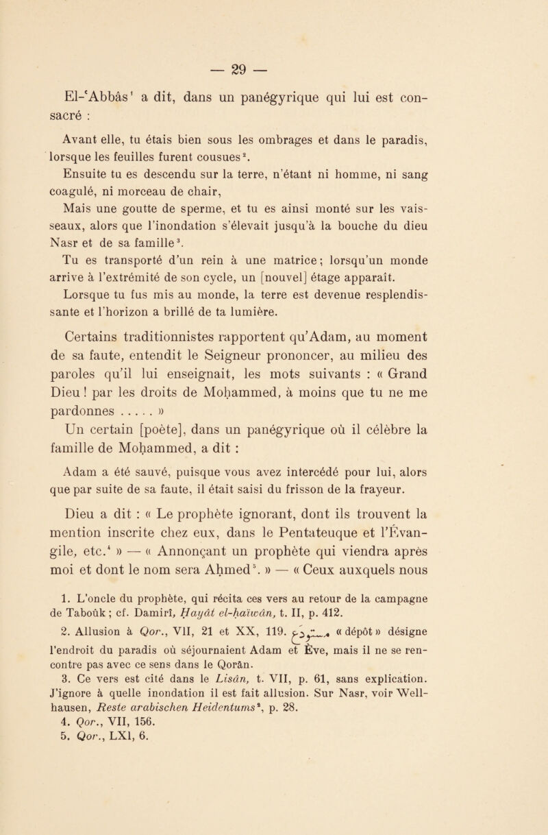 El-‘Abbâs^ a dit, dans un panégyrique qui lui est con¬ sacré : Avant elle, ta étais bien sous les ombrages et dans le paradis, lorsque les feuilles furent cousues ^ Ensuite tu es descendu sur la terre, n’étant ni homme, ni sang coagulé, ni morceau de chair, Mais une goutte de sperme, et tu es ainsi monté sur les vais¬ seaux, alors que l’inondation s’élevait jusqu’à la bouche du dieu Nasr et de sa famille ^ Tu es transporté d'un rein à une matrice; lorsqu’un monde arrive à l’extrémité de son cycle, un [nouvel] étage apparaît. Lorsque tu fus mis au monde, la terre est devenue resplendis¬ sante et l’horizon a brillé de ta lumière. Certains traditionnistes rapportent qu'Adam, au moment de sa faute, entendit le Seigneur prononcer, au milieu des paroles quTl lui enseignait, les mots suivants : « Grand Dieu ! par les droits de Mohammed, à moins que tu ne me pardonnes.)) Un certain [poète], dans un panégyrique où il célèbre la famille de Mohammed, a dit : Adam a été sauvé, puisque vous avez intercédé pour lui, alors que par suite de sa faute, il était saisi du frisson de la frayeur. Dieu a dit : a Le prophète ignorant, dont ils trouvent la mention inscrite chez eux, dans le Pentateuque et TÉvan- gile, etc.* )) — (( Annonçant un prophète qui viendra après moi et dont le nom sera Ahmed L » — « Ceux auxquels nous 1. L’oncle du prophète, qui récita ces vers au retour de la campagne de Taboûk ; cf. Damirî, Hayât el-hdiwàn, t. II, p. 412. 2. Allusion à Qor., VII, 21 et XX, 119. «dépôt» désigne l’endroit du paradis où séjournaient Adam et Ève, mais il ne se ren¬ contre pas avec ce sens dans le Qorân. 3. Ce vers est cité dans le Lisân, t. VII, p. 61, sans explication. J’ignore à quelle inondation il est fait allusion. Sur Nasr, voir Well- hausen. Reste arahischen Heidentums^^ p. 28. 4. Qor., VII, 156. 5. Qor., LXl, 6.