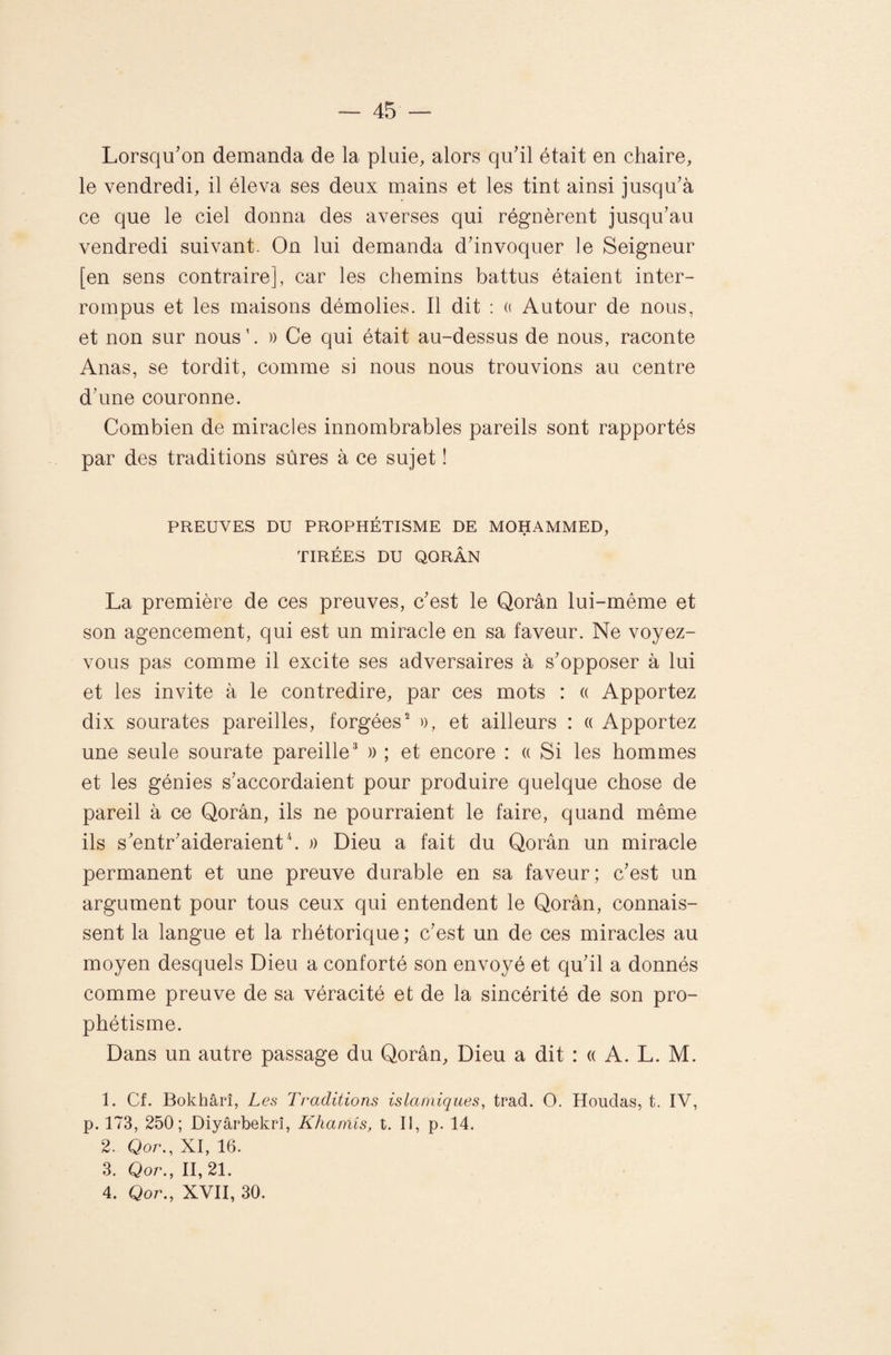 Lorsqu'on demanda de la pluie, alors qu'il était en chaire, le vendredi, il éleva ses deux mains et les tint ainsi jusqu'à ce que le ciel donna des averses qui régnèrent jusqu'au vendredi suivant. On lui demanda d’invoquer le Seigneur [en sens contraire], car les chemins battus étaient inter¬ rompus et les maisons démolies. Il dit : (( Autour de nous, et non sur nous’. )) Ce qui était au-dessus de nous, raconte Allas, se tordit, comme si nous nous trouvions au centre d'une couronne. Combien de miracles innombrables pareils sont rapportés par des traditions sûres à ce sujet ! PREUVES DU PROPHÉTISME DE MOHAMMED, TIRÉES DU QORÂN La première de ces preuves, c'est le Qorân lui-même et son agencement, qui est un miracle en sa faveur. Ne voyez- vous pas comme il excite ses adversaires à s'opposer à lui et les invite à le contredire, par ces mots : « Apportez dix sourates pareilles, forgées^ o, et ailleurs : « Apportez une seule sourate pareille^ )) ; et encore : « Si les hommes et les génies s'accordaient pour produire quelque chose de pareil à ce Qorân, ils ne pourraient le faire, quand même ils s'entr'aideraienth » Dieu a fait du Qorân un miracle permanent et une preuve durable en sa faveur; c'est un argument pour tous ceux qui entendent le Qorân, connais¬ sent la langue et la rhétorique ; c'est un de ces miracles au moyen desquels Dieu a conforté son envoyé et qu'il a donnés comme preuve de sa véracité et de la sincérité de son pro¬ phétisme. Dans un autre passage du Qorân, Dieu a dit : « A. L. M. 1. Cf. Bokhârî, L es Traditions islamiques, trad. O. Houdas, t. IV, p. 173, 250; Diyârbekrî, Khamîs, t. Il, p. 14. 2. Qor., XI, 16. 3. Qor., 11,21. 4. Qor., XVII, 30.