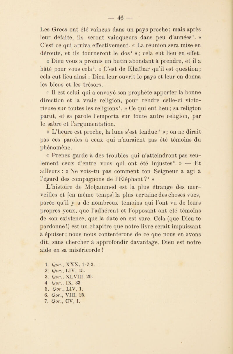 Les Grecs ont été vaincus dans un pays proche ; mais après leur défaite, ils seront vainqueurs dans peu d’années h )) C’est ce qui arriva effectivement. « La réunion sera mise en déroute, et ils tourneront le dos^ » ; cela eut lieu en effet. (( Dieu vous a promis un butin abondant à prendre, et il a hâté pour vous cela h » C’est de Khaïbar qu’il est question ; cela eut lieu ainsi : Dieu leur ouvrit le pays et leur en donna les biens et les trésors. (( Il est celui qui a envoyé son prophète apporter la bonne direction et la vraie religion, pour rendre celle-ci victo¬ rieuse sur toutes les religions b n Ce qui eut lieu; sa religion parut, et sa parole l’emporta sur toute autre religion, par le sabre et l’argumentation. (( L’heure est proche, la lune s’est fendue M) ; on ne dirait pas ces paroles à ceux qui n’auraient pas été témoins du phénomène. (( Prenez garde à des troubles qui n’atteindront pas seu¬ lement ceux d’entre vous qui ont été injustes®. » — Et ailleurs : « Ne vois-tu pas comment ton Seigneur a agi à l’égard des compagnons de l’Éléphant?’ » L’histoire de Mohammed est la plus étrange des mer¬ veilles et [en même temps] la plus certaine des choses vues, parce qu’il y a de nombreux témoins qui l’ont vu de leurs propres yeux, que l’adhérent et l’opposant ont été témoins de son existence, que la date en est sûre. Cela (que Dieu te pardonne!) est un chapitre que notre livre serait impuissant à épuiser; nous nous contenterons de ce que nous en avons dit, sans chercher à approfondir davantage. Dieu est notre aide en sa miséricorde ! 1. Qor., XXX, 1-2-3. 2. Qor., LIV, 45. 3. Qor., XLVIII, 20. 4. Qor., IX, 33. 5. Qor., LIV, 1. 6. Qor., VIII, 25. 7. Qor., CV, 1.