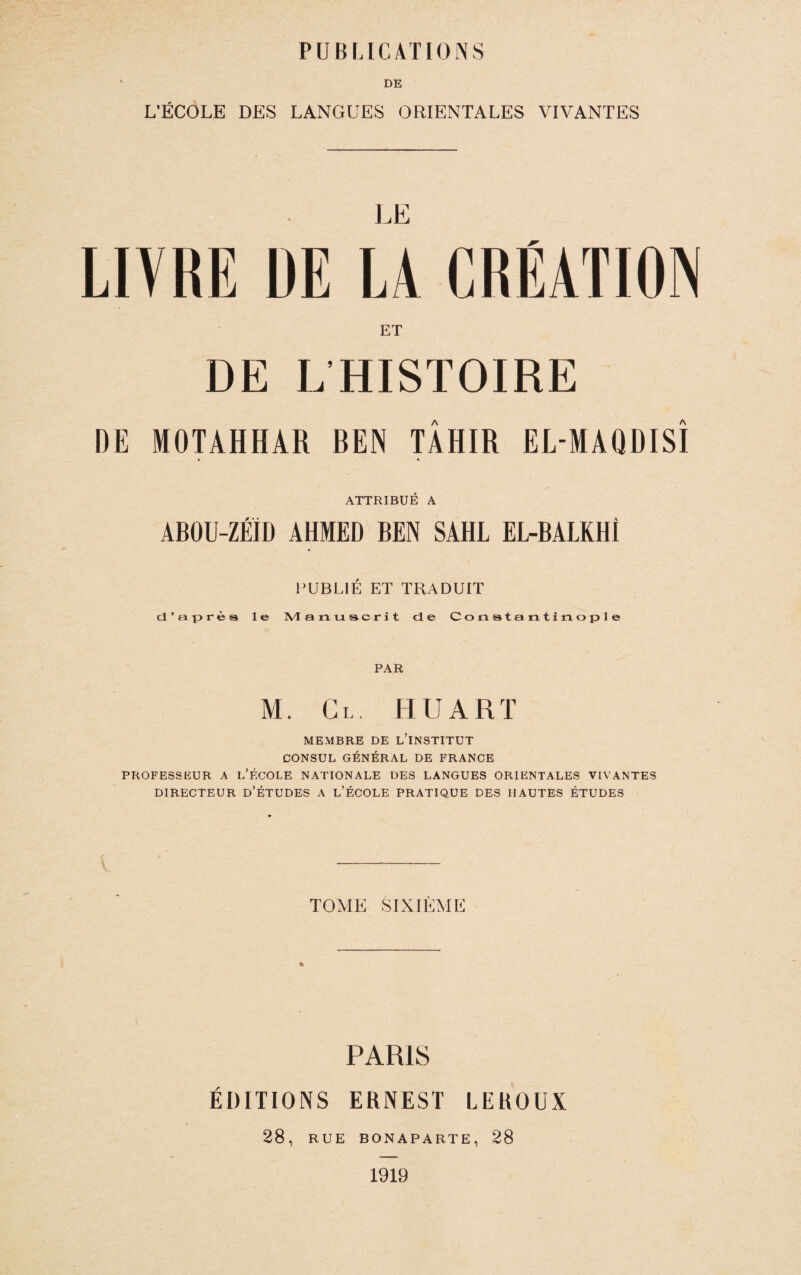 DE L’ÉCOLE DES LANGUES ORIENTALES VIVANTES LIVRE DE U GRÉATIOIN ET DE L HISTOIRE DE MOTAHHAR REN TÂHIR EL-MAQDISÎ ATTRIBUÉ A ABOU-ZÉÏD AHMED BEN SAHL EL-BALRHÎ PUBLIÉ ET TKADUIT d’après le M anu scrit de Constantinople PAR M. Cl. h U art MEMBRE DE L’INSTITUT CONSUL GÉNÉRAL DE FRANCE PROFESSEUR A l’ÉCOLE NATIONALE DES LANGUES ORIENTALES VIVANTES DIRECTEUR d’ÉTUDES A l’ÉCOLE PRATIQUE DES HAUTES ÉTUDES TOME SIXIEME PARIS ÉDITIONS ERNEST LEROUX 28, RUE BONAPARTE, 28 1919