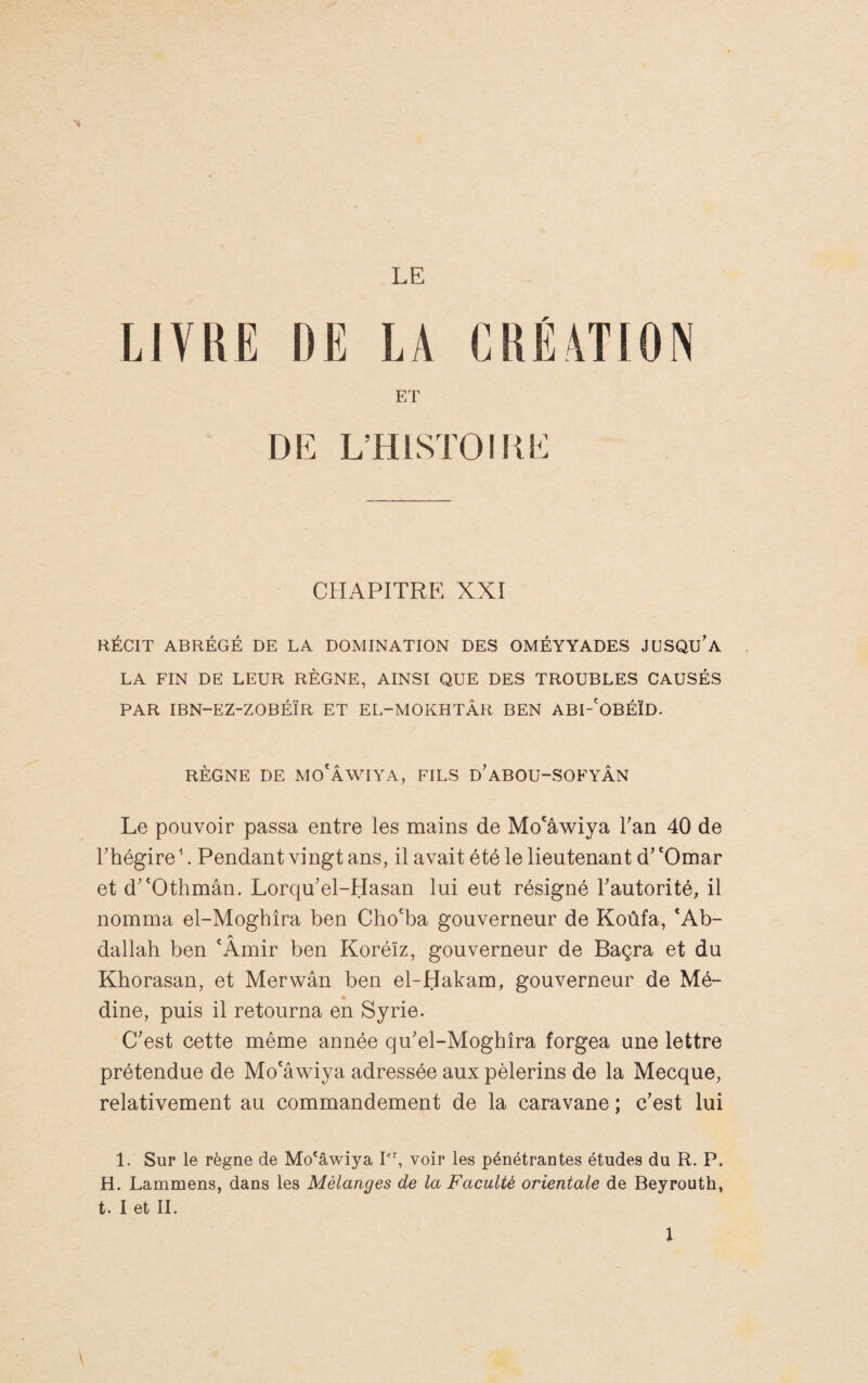 LE LIVRE DE LA CREATION ET L’HISTOIKE CHAPITRE XXI RÉCIT ABRÉGÉ DE LA DOMINATION DES OMÉYYADES JBSQU'a LA FIN DE LEUR RÈGNE, AINSI QUE DES TROUBLES CAUSÉS PAR IBN-EZ-ZOBÉÏR ET EL-MOKHTÂR BEN ABI-'OBÉÏD. RÈGNE DE MO'ÂWIYA, FILS d'aBOU-SOFYÂN Le pouvoir passa entre les mains de Mo'âwiya Tan 40 de rhégire ^. Pendant vingt ans, il avait été le lieutenant d’ ‘Omar et d^'Othmân. Lorqu'el-Hasan lui eut résigné Tautorité, il nomma el-Mogbîra ben Cho'ba gouverneur de Koûfa, ‘Ab¬ dallah ben 'Amir ben Koréïz, gouverneur de Baçra et du Khorasan, et Merwân ben el-Habam, gouverneur de Mé¬ dine, puis il retourna en Syrie. C’est cette même année qu’el-Moghîra forgea une lettre prétendue de Mo‘âwiya adressée aux pèlerins de la Mecque, relativement au commandement de la caravane ; c’est lui 1. Sur le règne de Mo'âwiya 1”, voir les pénétrantes études du R. P. H. Lammens, dans les Mélanges de la Faculté orientale de Beyrouth, t. I et IL \