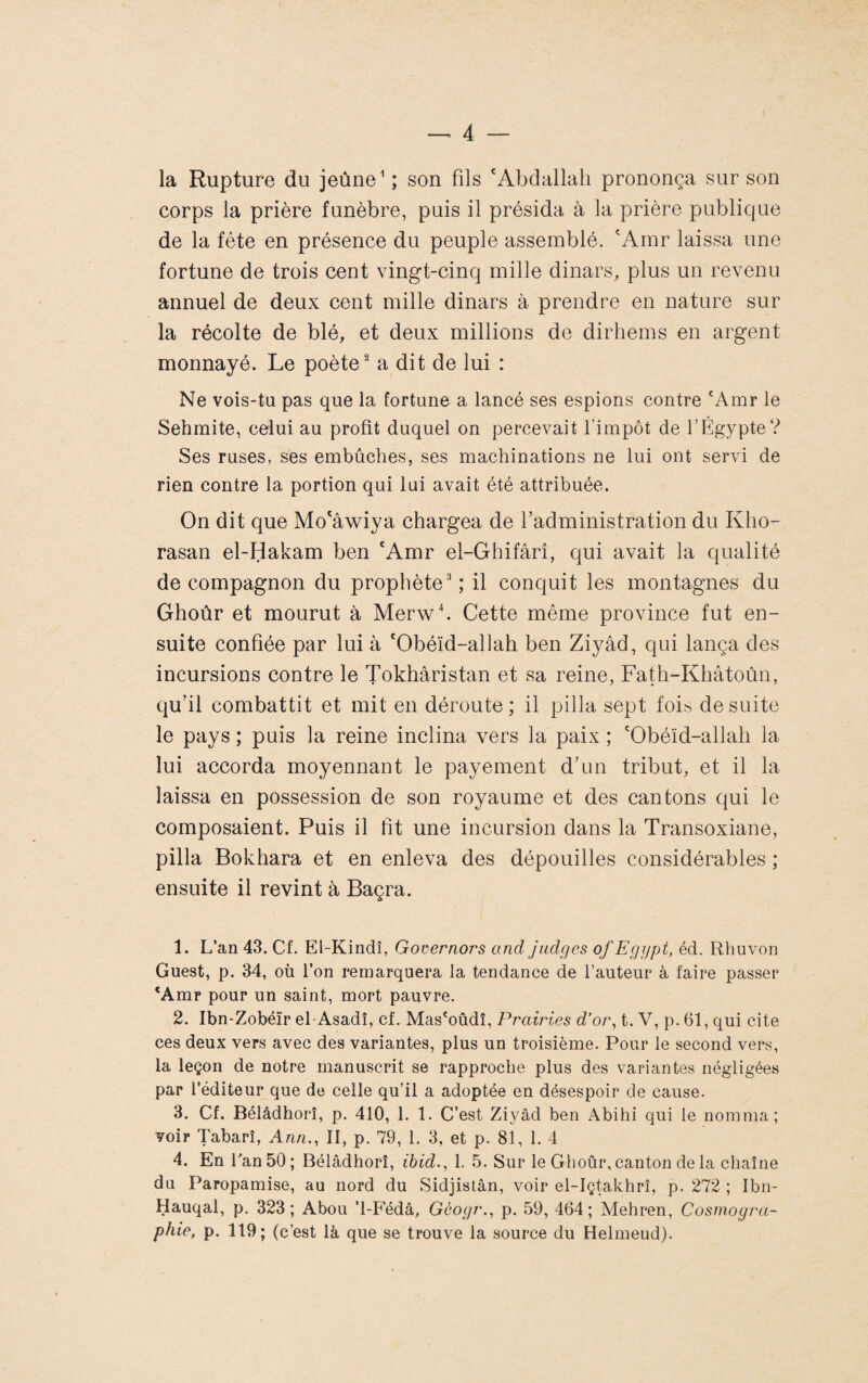 la Rupture du jeûne ^ ; son fils 'Abdallah prononça sur son corps la prière funèbre, puis il présida à la prière publique de la fête en présence du peuple assemblé. 'Amr laissa une fortune de trois cent vingt-cinq mille dinars, plus un revenu annuel de deux cent mille dinars à prendre en nature sur la récolte de blé, et deux millions de dirhems en argent monnayé. Le poète ^ a dit de lui : Ne vois-tu pas que la fortune a lancé ses espions contre 'Amr le Sehmite, celui au profit duquel on percevait l’impôt de l’Égypte? Ses ruses, ses embûches, ses machinations ne lui ont servi de rien contre la portion qui lui avait été attribuée. On dit que Mo'âwiya chargea de f administration du Kho- rasan el-Hakam ben 'Amr el-Ghifârî, qui avait la qualité de compagnon du prophète'^; il conquit les montagnes du Ghoùr et mourut à Merwb Cette même province fut en¬ suite confiée par lui à 'Obéïd-allah ben Ziyâd, qui lança des incursions contre le Tokhâristan et sa reine, Fath-Khâtoûn, quhl combattit et mit en déroute; il pilla sept fois de suite le pays ; puis la reine inclina vers la paix ; 'Obéïd-allah la lui accorda moyennant le payement d'un tribut, et il la laissa en possession de son royaume et des cantons qui le composaient. Puis il fit une incursion dans la Transoxiane, pilla Bokhara et en enleva des dépouilles considérables ; ensuite il revint à Baçra. 1. L’an 43. Cf. El-Kindî, Governors and judgcs of Egyjd, éd. Rhuvon Guest, p. 34, où l’on remarquera la tendance de l’auteur à faire passer *Amr pour un saint, mort pauvre. 2. Ibn-Zobéïr el-Asadî, cf. Mas'oûdî, Prairies d’or, t. V, p. 61, qui cite ces deux vers avec des variantes, plus un troisième. Pour le second vers, la leçon de notre manuscrit se rapproche plus des variantes négligées par l’éditeur que de celle qu’il a adoptée en désespoir de cause. 3. Cf. Bélâdhorî, p, 410, 1. 1. C’est Ziyâd ben Abihi qui le nomma; voir Tabarî, Ann., II, p. 79, 1. 3, et p. 81, 1. 4 4. En 1 an 50; Bélâdhorî, ibid., 1, 5. Sur le Ghoûr, canton de la chaîne du Paropamise, au nord du Sidjistân, voir el-Içtakhrî, p. 272 ; Ibn- Hauqal, p. 323; Abou ’l-Fédâ, Gôogr., p. 59, 464; Mehren, Cosmogra¬ phie, p. 119; (c’est là que se trouve la source du Helmeud).