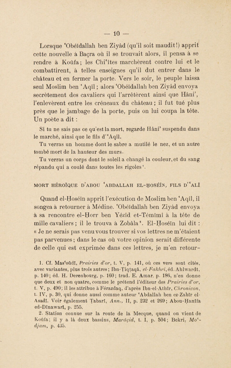 Lorsque *Obéïdallah ben Ziyâd (qu’il soit maudit!) apprit cette nouvelle à Baçra où il se trouvait alors, il pensa à se rendre à Koûfa; les Chi'îtes marchèrent contre lui et le combattirent, à telles enseignes qu’il dut entrer dans le château et en fermer la porte. Vers le soir, le peuple laissa seul Moslim ben 'Aqîl ; alors 'Obéïdallah ben Ziyâd envoya secrètement des cavaliers qui l’arrêtèrent ainsi que Hâni’, l’enlevèrent entre les créneaux du château ; il fut tué plus près que le jambage de la porte, puis on lui coupa la tête. Un poète a dit : Si tu ne sais pas ce qu’est la mort, regarde Hâni suspendu dans le marché, ainsi que le fils d’^Aqîl. Tu verras un homme dont le sabre a mutilé le nez, et un autre tombé mort de la hauteur des murs. Tu verras un corps dont le soleil a changé la couleur, et du sang répandu qui a coulé dans toutes les rigoles b MORT HÉROÏQUE d’aBOU ^ABDALLAH EL-HOSÉÏN, FILS d’^ALÎ Quand el-Hoséïn apprit l’exécution de Moslim ben ‘Aqîl, il songea à retourner à Médine. 'Obéïdallah ben Ziyâd envoya à sa rencontre el-Horr ben Yézîd et-Témîmî à la tête de mille cavaliers ; il le trouva à Zobâla®. El-Hoséïn lui dit : (( Je ne serais pas venu vous trouver si vos lettres ne m’étaient pas parvenues ; dans le cas où votre opinion serait différente de celle qui est exprimée dans ces lettres, je m’en retour- 1. Cf. Mas‘oûdi, Prairies d'oi\ t. V, p. 141, où ces vers sont cités, avec variantes, plus trois autres; Ibn-Tiq^qâ, el-F'akhrî, èd. AhlwSüVdt, p. 140; éd. H. Derenbourg, p. 160; trad. E. Amar, p. 186, n’en donne que deux et non quatre, comme le prétend l’éditeur des Prairies d’or, t. V, p. 490; il les attribue àFérazdaq, d’après Ibn-el-Athîr, Chronicon, t. IV, p. 30, qui donne aussi comme auteur ‘Abdallah ben ez-Zabîr el- Asadî. Voir également Tabarî, Ann., II, p. 232 et 269; Abou-Hanîfa ed-Dînawarî, p. 255. 2. Station connue sur la route de la Mecque, quand on vient de Koùfa; il y a là deux bassins, Marâçid, t. I, p. 504; Bekri, djani, p. 435,