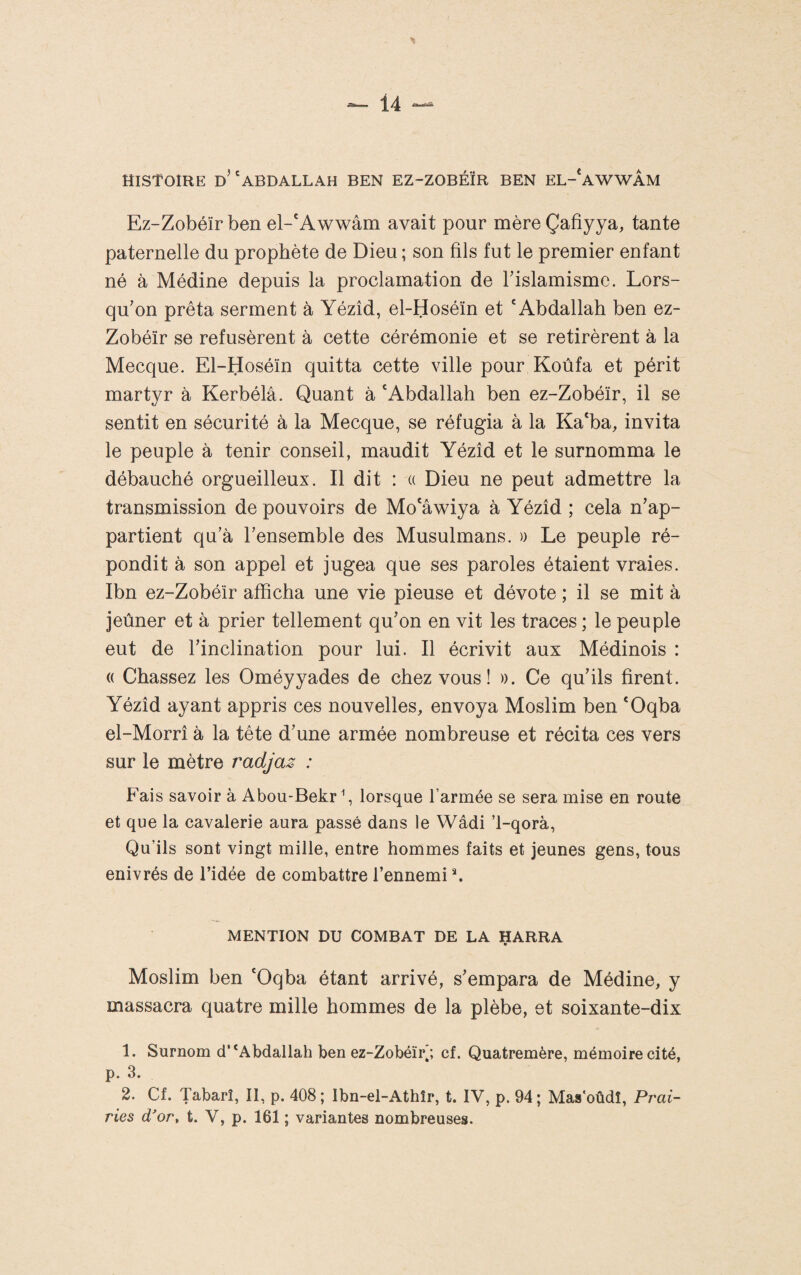 HISTOIRE d’'ABDALLAH BEN EZ-ZOBÉÏR BEN EL-'aWWÂM Ez-Zobéïr ben el-'Awwâm avait pour mère Çafiyya, tante paternelle du prophète de Dieu ; son fils fut le premier enfant né à Médine depuis la proclamation de Tislamismc. Lors¬ qu’on prêta serment à Yézîd, el-Hoséïn et 'Abdallah ben ez- Zobéïr se refusèrent à cette cérémonie et se retirèrent à la Mecque. El-Hoséïn quitta cette ville pour Koùfa et périt martyr à Kerbélâ. Quant à 'Abdallah ben ez-Zobéïr, il se sentit en sécurité à la Mecque, se réfugia à la Ka'ba, invita le peuple à tenir conseil, maudit Yézîd et le surnomma le débauché orgueilleux. Il dit : « Dieu ne peut admettre la transmission de pouvoirs de Mo'âwiya à Yézîd ; cela n’ap¬ partient qu’à l’ensemble des Musulmans. )) Le peuple ré¬ pondit à son appel et jugea que ses paroles étaient vraies. Ibn ez-Zobéir afficha une vie pieuse et dévote ; il se mit à jeûner et à prier tellement qu’on en vit les traces ; le peuple eut de l’inclination pour lui. Il écrivit aux Médinois : (( Chassez les Oméyyades de chez vous î ». Ce qu’ils firent. Yézîd ayant appris ces nouvelles, envoya Moslim ben 'Oqba el-Morrî à la tête d’une armée nombreuse et récita ces vers sur le mètre radjaz : Fais savoir à Abou-Bekrfi lorsque l’armée se sera mise en route et que la cavalerie aura passé dans le Wâdi T-qorà, Qu’ils sont vingt mille, entre hommes faits et jeunes gens, tous enivrés de l’idée de combattre l’ennemi ^ MENTION DU COMBAT DE LA HARRA Moslim ben 'Oqba étant arrivé, s’empara de Médine, y massacra quatre mille hommes de la plèbe, et soixante-dix 1. Surnom d’*Abdallah ben ez-Zobéïfi; cf. Quatremère, mémoire cité, p. 3. 2. Cf. Tabarî, II, p. 408; Ibn-el-Athîr, t. IV, p. 94; Mas'oûdî, Prai¬ ries d'or, t. V, p. 161 ; variantes nombreuses.