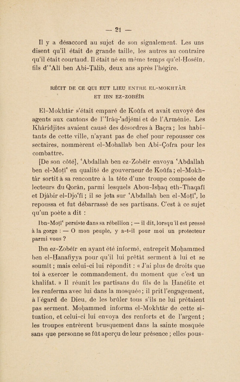 Il y a désaccord au sujet de son signalement. Les uns disent qudl était de grande taille, les autres au contraire qu’il était courtaud. Il était né en mémo temps qu’el-Hoséïn, fils d’ 'Alî ben Abi-Tàlib, deux ans après Thégire. RÉCIT DE CE QUI EUT LIEU ENTRE EL-MOKHTÀR ET IBN EZ-ZOBÉÏR El-Mokhtâr s’était emparé de Koùfa et avait envoyé des agents aux cantons de T'Irâq-'adjémi et de l’Arménie. Les Khâridjites avaient causé des désordres à Baçra ; les habi¬ tants de cette ville, n’ayant pas de chef pour repousser ces sectaires, nommèrent el-Mohallab ben Abi-Çofra pour les combattre. [De son côté], 'Abdallah ben ez-Zobéïr envoya 'Abdallah ben el-Motî' en qualité de gouverneur de Koùfa ; el-Mokh- târ sortit à sa rencontre à la tête d’une troupe composée de lecteurs du Qorân, parmi lesquels Abou-Ishaq eth-Thaqafî et Djâbir el-Djo'fî ; il se jeta sur 'Abdallah ben el-Motî', le repoussa et fut débarrassé de ses partisans. C’est à ce sujet qu’un poète a dit : Ibn-MotL persiste dans sa rébellion ; — il dit, lorsqu'il est pressé à la gorge : — O mon peuple, y a-t-il pour moi un protecteur parmi vous ? Ibn ez-Zobéïr en ayant été informé, entreprit Mohammed ben el-Hanafiyya pour qu’il lui prêtât serment à lui et se soumît ; mais celui-ci lui répondit : « J’ai plus de droits que toi à exercer le commandement, du moment que c’est un khalifat. » Il réunit les partisans du fils de la Hanéfite et les renferma avec lui dans la mosquée ; il prit l’engagement, à l’égard de Dieu, de les brûler tous s’ils ne lui prêtaient pas serment. Mohammed informa el-Mokhtâr de cette si¬ tuation, et celui-ci lui envoya des renforts et de l’argent ; les troupes entrèrent brusquement dans la sainte mosquée sans que personne se fût aperçu de leur présence ; elles pous-