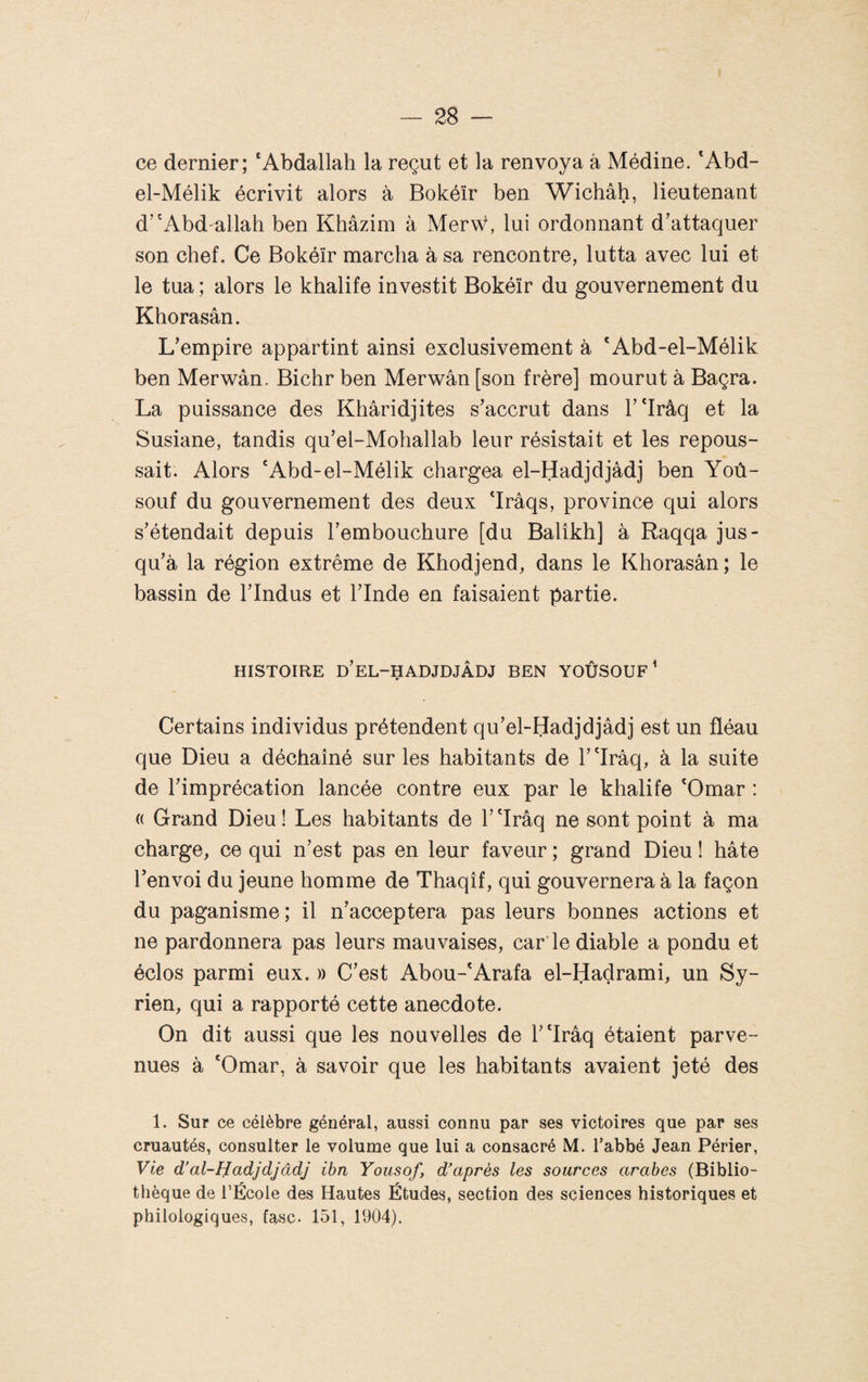 ce dernier; ‘Abdallah la reçut et la renvoya à Médine. ‘Abd- el-Mélik écrivit alors à Bokéïr ben Wichâh, lieutenant d’'Abd-allah ben Khâzim à Mer\V, lui ordonnant d'attaquer son chef. Ce Bokéïr marcha à sa rencontre, lutta avec lui et le tua ; alors le khalife investit Bokéïr du gouvernement du Khorasân. L'empire appartint ainsi exclusivement à 'Abd-el-Mélik ben Merwân. Bichr ben Merwân [son frère] mourut à Baçra. La puissance des Khâridjites s'accrut dans T'Irâq et la Susiane, tandis qu'el-Mohallab leur résistait et les repous¬ sait. Alors ‘Abd-el-Mélik chargea el-Hadjdjâdj ben Yoù- souf du gouvernement des deux ‘Irâqs, province qui alors s'étendait depuis l'embouchure [du Balîkh] à Raqqa jus¬ qu'à la région extrême de Khodjend, dans le Khorasân ; le bassin de l'Indus et l'Inde en faisaient partie. HISTOIRE d'EL-HADJDJÂDJ BEN YOÛSOUF ^ Certains individus prétendent qu'el-Hadjdjâdj est un fléau que Dieu a déchaîné sur les habitants de T'Iraq, à la suite de l'imprécation lancée contre eux par le khalife ‘Omar : « Grand Dieu ! Les habitants de 1' ‘Iraq ne sont point à ma charge, ce qui n'est pas en leur faveur ; grand Dieu ! hâte l'envoi du jeune homme de Thaqîf, qui gouvernera à la façon du paganisme; il n'acceptera pas leurs bonnes actions et ne pardonnera pas leurs mauvaises, car'le diable a pondu et éclos parmi eux. » C'est Abou-‘Arafa el-Hadrami, un Sy¬ rien, qui a rapporté cette anecdote. On dit aussi que les nouvelles de r‘Irâq étaient parve¬ nues à ‘Omar, à savoir que les habitants avaient jeté des 1. Sur ce célèbre général, aussi connu par ses victoires que par ses cruautés, consulter le volume que lui a consacré M. l’abbé Jean Périer, Vie d’al-Hadjdjâdj ibn Yousof, d’après les sources arabes (Biblio¬ thèque de l’École des Hautes Études, section des sciences historiques et philologiques, fasc. 151, 1904).