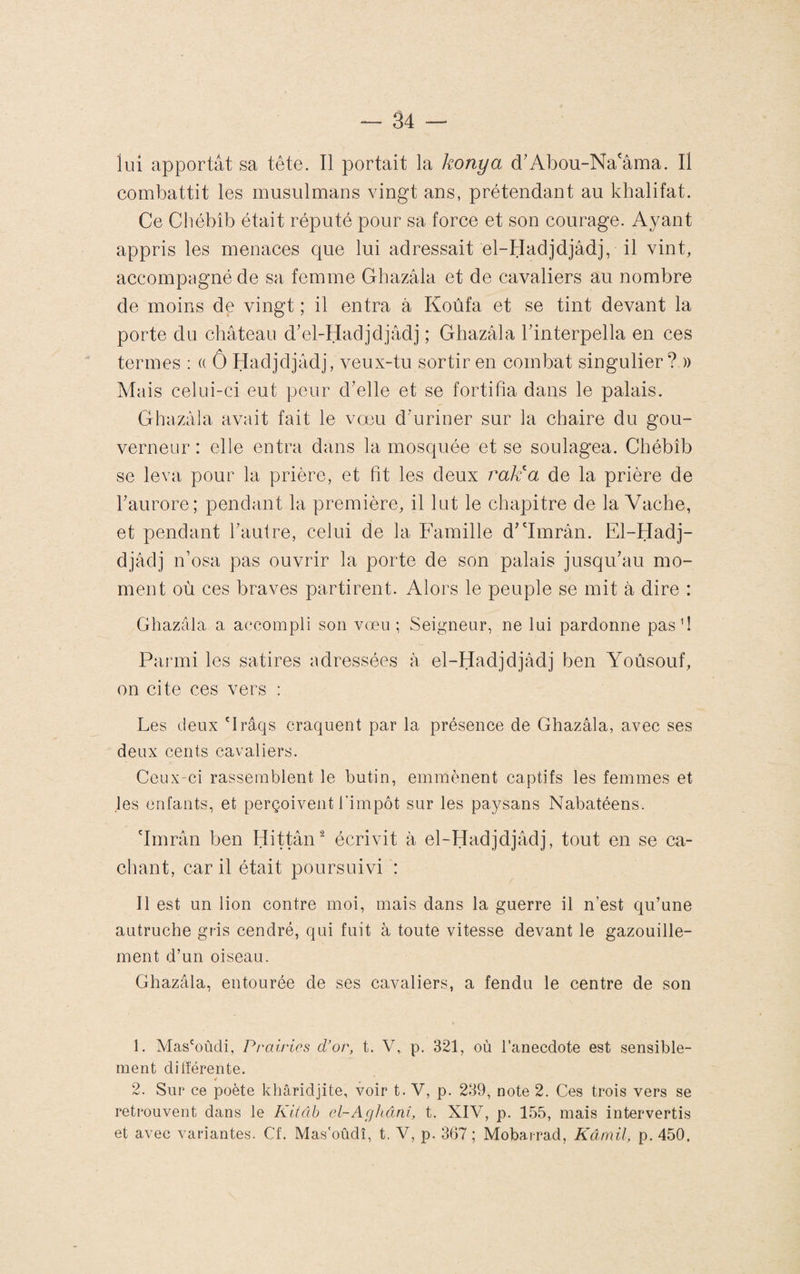 lui apportât sa tête. Il portait la konya d'Abou-Na'âma. Il combattit les musulmans ^dngt ans, prétendant au kbalifat. Ce Chébîb était réputé pour sa force et son courage. Ayant appris les menaces que lui adressait el-Hadjdjâdj, il vint, accompagné de sa femme Ghazâla et de cavaliers au nombre de moins de vingt ; il entra à Koùfa et se tint devant la porte du château d'el-Hadjdjâdj ; Ghazâla Tinterpella en ces termes : (( Ô Hadjdjâdj, veux-tu sortir en combat singulier? » Mais celui-ci eut peur cVelle et se fortifia dans le palais. Ghazâla avait fait le vœu d’uriner sur la chaire du gou¬ verneur : elle entra dans la mosquée et se soulagea. Chébîb se leva pour la prière, et fit les deux ra¥a de la prière de l’aurore; pendant la première, il lut le chapitre de la Vache, et pendant l’autre, celui de la Famille d’imrân. El-Hadj- djâdj n’osa pas ouvrir la porte de son palais jusqu’au mo¬ ment où ces braves partirent. Alors le peuple se mit à dire : Ghazala a accompli son vœu ; Seigneur, ne lui pardonne pas fi Parmi les satires adressées à el-Hadjdjâdj ben Yoûsouf, on cite ces vers : Les deux 'Irâqs craquent par la présence de Ghazâla, avec ses deux cents cavaliers. Ceux-ci rassemblent le butin, emmènent captifs les femmes et les enfants, et perçoivent l'impôt sur les paysans Nabatéens. 'Imrân ben Hittân‘^ écrivit à el-Hadjdjâdj, tout en se ca¬ chant, car il était poursuivi : Il est un lion contre moi, mais dans la guerre il n’est qu’une autruche gris cendré, qui fuit à toute vitesse devant le gazouille¬ ment d’un oiseau. Ghazâla, entourée de ses cavaliers, a fendu le centre de son 1. Mas'oùdi, Prairies d’or, t. V, p. 321, où l’anecdote est sensible¬ ment dilîérente. 2. Sur ce poète khâridjite, voir t. V, p. 239, note 2. Ces trois vers se retrouvent dans le Kitâh cl-AgJiânî, t. XIV, p. 155, mais intervertis et avec variantes. Cf. Mas'oûdî, t. V, p. 367 ; Mobairad, Kâmil, p. 450,