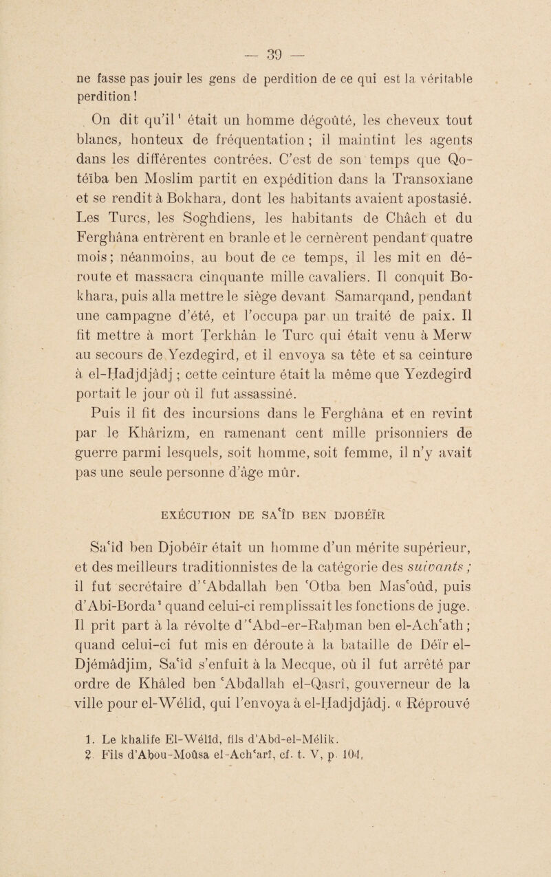 ne fasse pas jouir les gens de perdition de ce qui est la véritable perdition ! On dit qu’il ' était un homme dégoûté, les cheveux tout blancs, honteux de fréquentation ; il maintint les agents dans les différentes contrées. C’est de son temps que Qo- téïba ben Moslim partit en expédition dans la Transoxiane et se rendit à Bokhara, dont les habitants avaient apostasié. Les Turcs, les Soghdiens, les habitants de Châch et du Ferghana entrèrent en branle et le cernèrent pendant quatre mois; néanmoins, au bout de ce temps, il les mit en dé¬ route et massacra cinquante mille cavaliers. Il conquit Bo¬ khara, puis alla mettre le siège devant Samarqand, pendant une campagne d’été, et l’occupa par un traité de paix. Il fit mettre à mort Terkhân le Turc qui était venu à Merw au secours de Yezdegird, et il envoya sa tête et sa ceinture à el-Hadjdjâdj ; cette ceinture était la même que Yezdegird portait le jour où il fut assassiné. Puis il fit des incursions dans le Ferghana et en revint par le Khârizm, en ramenant cent mille prisonniers de guerre parmi lesquels, soit homme, soit femme, il n’y avait pas une seule personne d’âge mûr. EXÉCUTION DE Sa'ÎD BEN DJOBÉÏR Sa'îd ben Djobéïr était un homme d’un mérite supérieur, et des meilleurs traditionnistes de la catégorie des suivants ; il fut secrétaire d’'Abdallah ben 'Otba ben Mas'oùd, puis d’Abi-Borda^ quand celui-ci remplissait les fonctions de juge. Il prit part à la révolte d’'Abd-er-Rahman ben el-Ach'ath ; quand celui-ci fut mis en déroute à la bataille de Déïr el- Djémâdjim, Sa'îd s’enfuit à la Mecque, où il fut arrêté par ordre de Khâled ben 'Abdallah el-Qasrî, gouverneur de la ville pour el-Wélîd, qui l’envoya à el-Hadjdjâdj. « Réprouvé 1. Le khalife El-Wélîd, fils d’Abd-el-Mélik. %. Fils d’Abou-Moûsa el-Ach'arî, cf. t, V, p. 104,