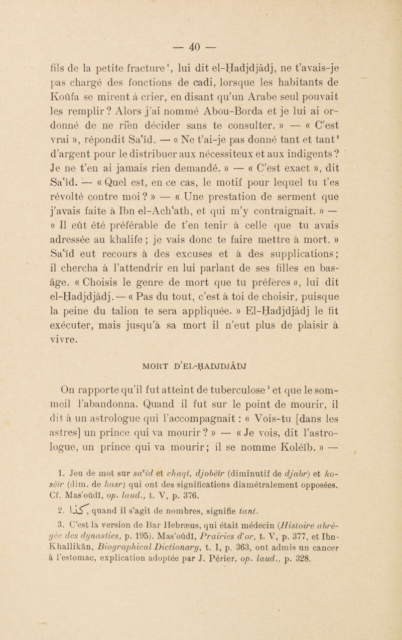 fils de la petite fracture ^ lui dit el-Hadjdjâdj, ne t'avais-je pas chargé des fonctions de cadi, lorsque les habitants de Koùfa se mirent à crier, en disant qu'un Arabe seul pouvait les remplir? Alors j’ai nommé Abou-Borda et je lui ai or¬ donné de ne rien décider sans te consulter. )) — (( C'est vrai )), répondit Sa'îd. — a Ne t'ai-je pas donné tant et tant' d'argent pour le distribuer aux nécessiteux et aux indigents ? Je ne t'en ai jamais rien demandé. » — a C'est exact )), dit Sa'îd. — (( Quel est, en ce cas, le motif pour lequel tu t'es révolté contre moi? » — « Une prestation de serment que j'avais faite à Ibn el-Ach'ath, et qui m'y contraignait. )) — « Il eût été préférable de t'en tenir à celle que tu avais adressée au khalife ; je vais donc te faire mettre à mort. )) Sa'ïd eut recours à des excuses et à des supplications ; il chercha à l'attendrir en lui parlant de ses filles en bas- âge. «Choisis le genre de mort que tu préfères», lui dit el-Hadjdjâdj. — « Pas du tout, c'est à toi de choisir, puisque la peine du talion te sera appliquée. » El-Hadjdjâdj le fit exécuter, mais jusqu'à sa mort il n'eut plus de plaisir à vivre. MORT d'eL-HADJDJÂDJ On rapporte qu'il fut atteint de tuberculose ^ et que le som¬ meil l'abandonna. Quand il fut sur le point de mourir, il dit à un astrologue qui l'accompagnait : « Vois-tu [dans les astres] un prince qui va mourir? » — « Je vois, dit l'astro¬ logue, un prince qui va mourir; il se nomme Koléïb. » — 1. Jeu de mot sur sa^'id et chaqî, djobéir (diminutif de djahr) et ko- sôir (dim. de kasr) qui ont des significations diamétralement opposées. Cf. Mas'oùdî, op. laud., t. V, p. 376. 2. 1Jl5^ quand il s’agit de nombres, signifie tant. 3. C’est la version de Bar Hebræus, qui était médecin {Histoire abré¬ gée des dijnasties, p. 195). Mas'oùdî, Prairies d'or, t. V, p. 377, et Ibn- Khallikân, Biographical Dictionary^ t. I, p. 363, ont admis un cancer à l’estomac, explication adoptée par J. Périer, op. laud., p. 328.