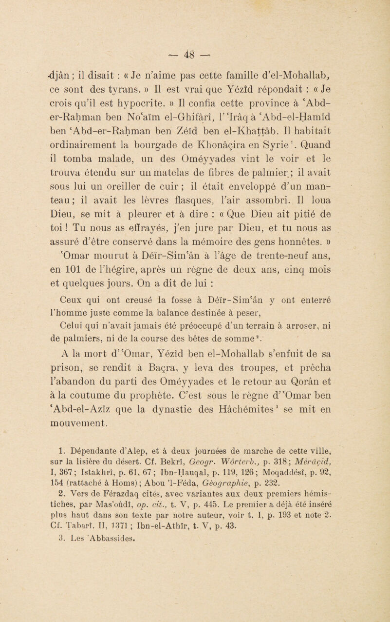 •djân ; il disait : « Je n'aime pas cette famille d’el-Mohallab^ ce sont des tyrans. » Il est vrai que Yézîd répondait : « Je crois qu’il est hypocrite. )) Il confia cette province à 'Abd- er-Rahman ben No'aïm el-Ghifàrî, 1’'Irâq à'Abd-el-Harnîd ben 'Abd-er-Rahman ben Zéïd ben el-Khattâb. Il habitait ordinairement la bourgade de Khonâçira en Syrie ^. Quand il tomba malade, un des Oméyyades vint le voir et le trouva étendu sur un matelas de fibres de palmier ; il avait sous lui un oreiller de cuir; il était enveloppé d’un man¬ teau; il avait les lèvres flasques, l’air assombri. Il loua Dieu, se mit à pleurer et à dire : « Que Dieu ait pitié de toi ! Tu nous as effrayés, j’en jure par Dieu, et tu nous as assuré d’être conservé dans la mémoire des gens honnêtes. » 'Omar mourut à Déïr-Sim'ân à l’âge de trente-neuf ans,, en 101 de l’hégire, après un règne de deux ans, cinq mois et quelques jours. On a dit de lui : Ceux qui ont creusé la fosse à Déïr-Sim'ân y ont enterré l’homme juste comme la balance destinée à peser. Celui qui n’avait jamais été préoccupé d’un terrain à arroser, ni de palmiers, ni de la course des bêtes de somme C A la mort d’'Omar, Yézîd ben el-Mohallab s’enfuit de sa prison, se rendit à Baçra, y leva des troupes, et prêcha l’abandon du parti des Oméyyades et le retour au Qorân et à la coutume du prophète. C’est sous le règne d’'Omar ben ‘Abd-el-Azîz que la dynastie des Hâchémites^ se mit en mouvement. 1. Dépendante d’Alep, et à deux journées de marche de cette ville, sur la lisière du désert. Cf. Bekrî, Geogr. Wôrterh.j p. 318 ; Mèrâçid, I, 367 ; Istakhrî, p. 61, 67 ; Ibn-Hauqal, p. 119, 126; Moqaddésî, p. 92, 154 (rattaché à Homs) ; Abou ’l-Féda, Géographie, p. 232. 2. Vers de Férazdaq cités, avec variantes aux deux premiers hémis¬ tiches, par Mas'oûdî, op. cit., t. V, p. 445. Le premier a déjà été inséré plus haut dans son texte par notre auteur, voir t. I, p. 193 et note 2. Cf. Tabarî, II, 1371 ; Ibn-el-Athîr, t. V, p. 43. 3. Les 'Abbassides.