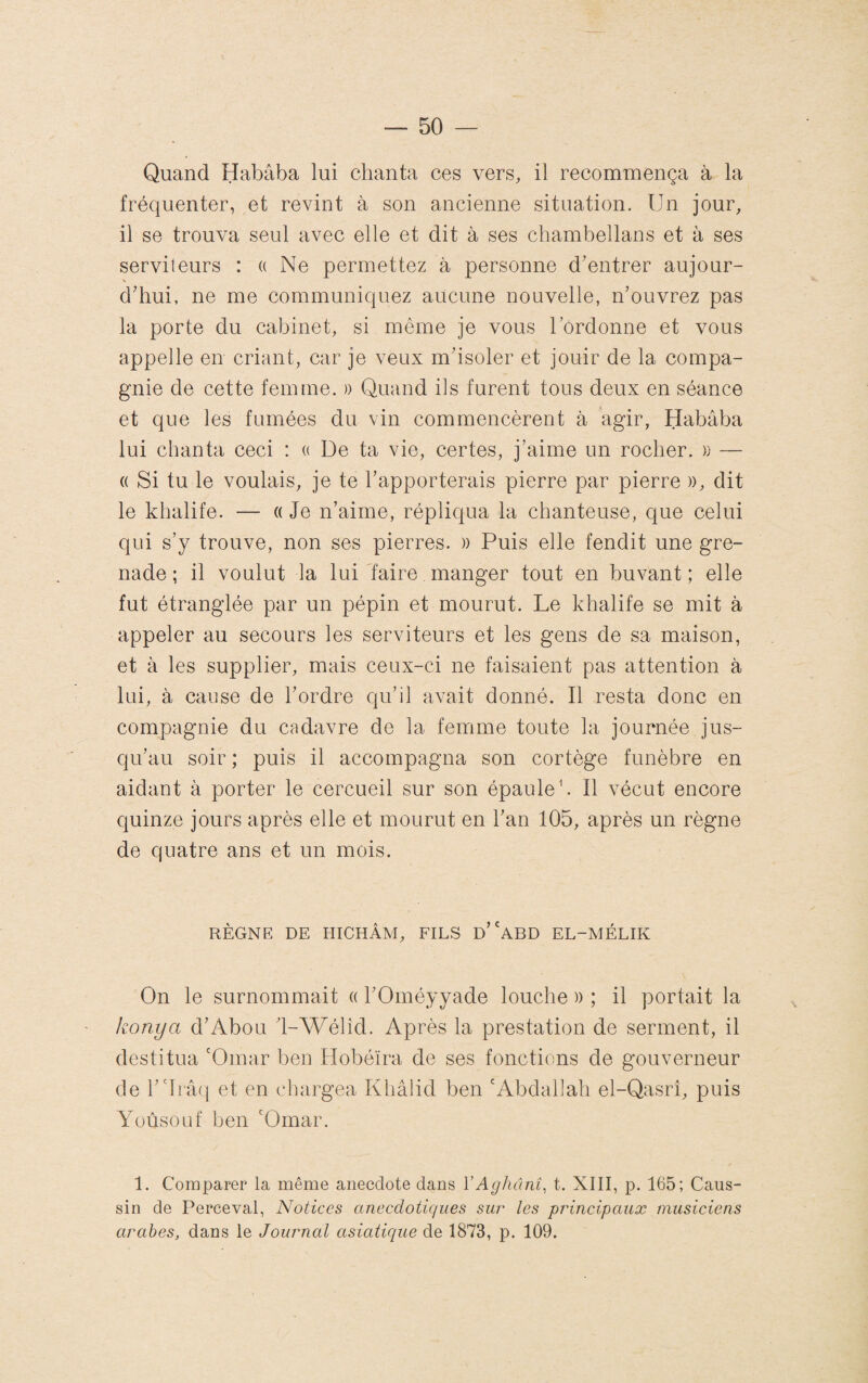 Quand Habâba lui chanta ces vers, il recommença à la fréquenter, et revint à son ancienne situation. Un jour, il se trouva seul avec elle et dit à ses chambellans et à ses serviteurs : (( Ne permettez à personne d'entrer aujour¬ d'hui, ne me communiquez aucune nouvelle, n’ouvrez pas la porte du cabinet, si même je vous Ibrdonne et vous appelle en criant, car je veux m'isoler et jouir de la compa¬ gnie de cette femme. » Quand ils furent tous deux en séance et que les fumées du vin commencèrent à agir, Habâba lui chanta ceci : a De ta vie, certes, j’aime un rocher. » — (( Si tu le voulais, je te l'apporterais pierre par pierre », dit le khalife. — « Je n’aime, répliqua la chanteuse, que celui qui s’y trouve, non ses pierres. » Puis elle fendit une gre¬ nade ; il voulut la lui faire manger tout en buvant ; elle fut étranglée par un pépin et mourut. Le khalife se mit à appeler au secours les serviteurs et les gens de sa maison, et à les supplier, mais ceux-ci ne faisaient pas attention à lui, à cause de l'ordre qu’il avait donné. Il resta donc en compagnie du cadavre de la femme toute la journée jus¬ qu'au soir ; puis il accompagna son cortège funèbre en aidant à porter le cercueil sur son épaule b II vécut encore quinze jours après elle et mourut en l'an 105, après un règne de quatre ans et un mois. RÈGNE DE EIICHÂM, FILS d''aBD EL-MÉLIK On le surnommait « l'Oméyyade louche » ; il portait la konya d'Abou '1-Wélîd. Après la prestation de serment, il destitua 'Omar ben Hobéïra de ses fonctions de gouverneur de r'lrâ(j et en chargea Khâlid ben 'Abdallah el-Qasrî, puis Yoûsouf ben 'Omar. 1. Comparer la même anecdote dans VAghâni^ t. XIII, p. 165; Caus- sin de Perceval, Notices anecdotiques sur les principaux musiciens arabes, dans le Journal asiatique de 1873, p. 109.