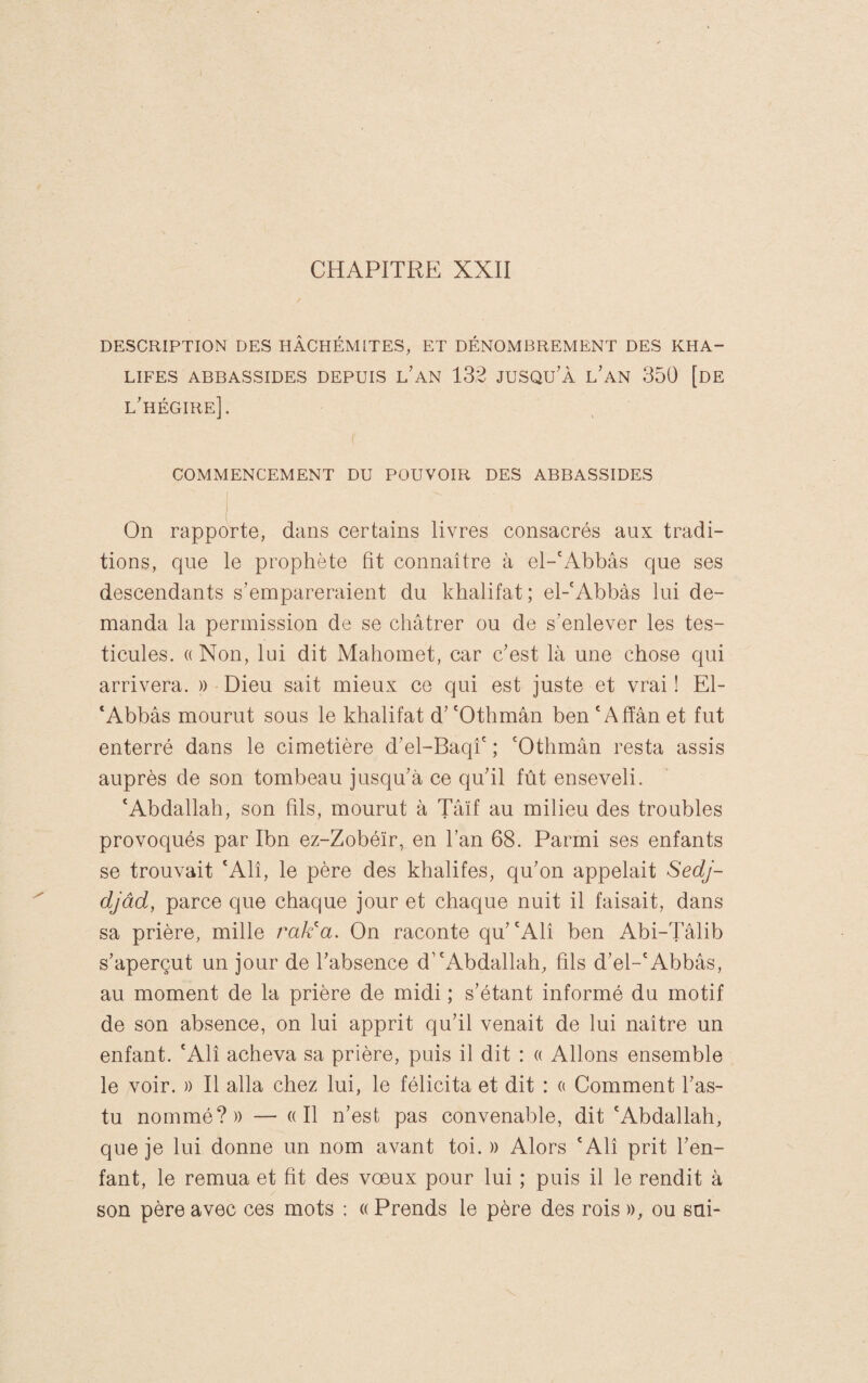 CHAPITRE XXII DESCRIPTION DES HÂCHÉMITES, ET DÉNOMBREMENT DES KHA¬ LIFES ABBASSIDES DEPUIS l’aN 132 JUSQU'À l’aN 350 [dE l'hégire]. COMMENCEMENT DU POUVOIR DES ABBASSIDES !.. On rapporte, dans certains livres consacrés aux tradi¬ tions, que le prophète fit connaître à el-'Abbâs que ses descendants s’empareraient du khalifat ; el-'Abbàs lui de¬ manda la permission de se châtrer ou de s’enlever les tes¬ ticules. (( Non, lui dit Mahomet, car c’est là une chose qui arrivera. » Dieu sait mieux ce qui est juste et vrai! El- ‘Abbâs mourut sous le khalifat d’ 'Othmân ben ' Ahan et fut enterré dans le cimetière d’el-Baqî' ; 'Othmân resta assis auprès de son tombeau jusqu’à ce qu’il fût enseveli. 'Abdallah, son fils, mourut à Tâïf au milieu des troubles provoqués par Ibn ez-Zobéïr, en l’an 68. Parmi ses enfants se trouvait 'Alî, le père des khalifes, qu’on appelait Sedj- djâd, parce que chaque jour et chaque nuit il faisait, dans sa prière, mille rak^a. On raconte qu’'Alî ben Abi-Tâlib s’aperçut un jour de l’absence d’'Abdallah, fils d’el-'Abbâs, au moment de la prière de midi ; s’étant informé du motif de son absence, on lui apprit qu’il venait de lui naître un enfant. 'Alî acheva sa prière, puis il dit : « Allons ensemble le voir. » Il alla chez lui, le félicita et dit : a Comment l’as- tu nommé?)) — «Il n’est pas convenable, dit 'Abdallah, que je lui donne un nom avant toi. » Alors 'Alî prit l’en¬ fant, le remua et fit des vœux pour lui ; puis il le rendit à son père avec ces mots ; « Prends le père des rois », ou sai-