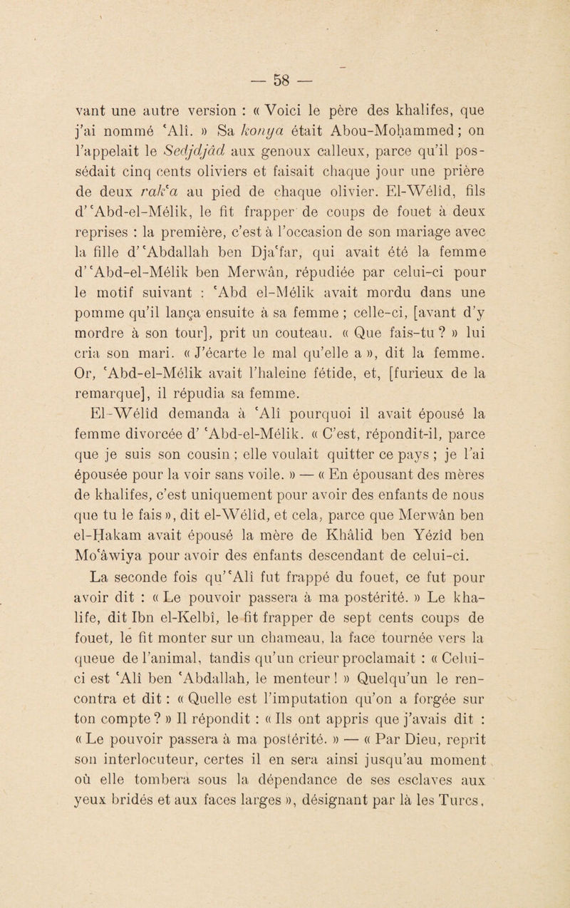 vant une autre version : « Voici le père des khalifes, que j’ai nommé *Alî. )) Sa kotiya était Abou-Mohammed ; on l’appelait le Sedjdjâd aux genoux calleux, parce qu’il pos¬ sédait cinq cents oliviers et faisait chaque jour une prière de deux raid a au pied de chaque olivier. El-Wélîd, fils d’'Abd-el-Mélik, le fit frapper de coups de fouet à deux reprises : la première, c’est à l’occasion de son mariage avec la fille d’'Abdallah ben Dja'far, qui avait été la femme d’'Abd-el-Mélik ben Merwân, répudiée par celui-ci pour le motif suivant : 'Abd el-Mélik avait mordu dans une pomme qu’il lança ensuite à sa femme ; celle-ci, [avant d’y mordre à son tour], prit un couteau. « Que fais-tu? » lui cria son mari. «J’écarte le mal qu’elle a», dit la femme. Or, 'Abd-el-Mélik avait l’haleine fétide, et, [furieux de la remarque], il répudia sa femme. El-Wélîd demanda à 'Alî pourquoi il avait épousé la femme divorcée d’ 'Abd-el-Mélik. « C’est, répondit-il, parce que je suis son cousin ; elle voulait quitter ce pays ; je l’ai épousée pour la voir sans voile. » — « En épousant des mères de khalifes, c’est uniquement pour avoir des enfants de nous que tu le fais », dit el-Wélîd, et cela, parce que Merwân ben el-Hakam avait épousé la mère de Khâlid ben Yézîd ben Mo'âwiya pour avoir des enfants descendant de celui-ci. La seconde fois qu’'Alî fut frappé du fouet, ce fut pour avoir dit : « Le pouvoir passera à ma postérité. » Le kha¬ life, dit Ibn el-Kelbî, le fit frapper de sept cents coups de fouet, le fit monter sur un chameau, la face tournée vers la queue de l’animal, tandis qu’un crieur proclamait : « Celui- ci est 'Alî ben 'Abdallah, le menteur î » Quelqu’un le ren¬ contra et dit : « Quelle est l’imputation qu’on a forgée sur ton compte? » Il répondit : « Ils ont appris que j’avais dit : « Le pouvoir passera à ma postérité. » — « Par Dieu, reprit son interlocuteur, certes il en sera ainsi jusqu’au moment où elle tombera sous la dépendance de ses esclaves aux yeux bridés et aux faces larges », désignant par là les Turcs,