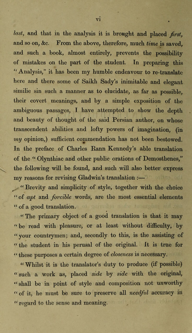 last, and that in the analysis it is bronght and placed first, and so on, &c. From the above, therefore, much time is saved, and such a book, almost entirely, prevents the possibility of mistakes on the part of the student. Tn preparing this '‘Analysis,” it has been my humble endeavour to re-translate here and there some of Saikli Sady’s inimitable and elegant similie sin such a manner as to elucidate, as far as possible, their covert meanings, and by a simple exposition of the ambiguous passages, I have attempted to show the depth and beauty of thought of the said Persian author, on whose transcendent abilities and lofty powers of imagination, (in my opinion,) sufficient commendation has not been bestowed. In the preface of Charles Rann Kennedy’s able translation of the “ Olynthiac and other public orations of Demosthenes,” the following will be found, and such will also better express my reasons for revising Gladwin’s translation :—' “Brevity and simplicity of style, together with the choice “of apt and forcible words, are the most essential elements “ of a good translation. “ The primary object of a good translation is that it may “ be read with pleasure, or at least without difficulty, by “your countrymen; and, secondly to this, is the assisting of “the student in his perusal of the original. It is true for “ these purposes a certain degree of closeness is necessary. “Whilst it is the translator’s duty to produce (if possible) “ such a work as, placed side by side with the original, “shall be in point of style and composition not unworthy “ of it, he must be sure to preserve all needful accuracy in “ regard to the sense and meaning.