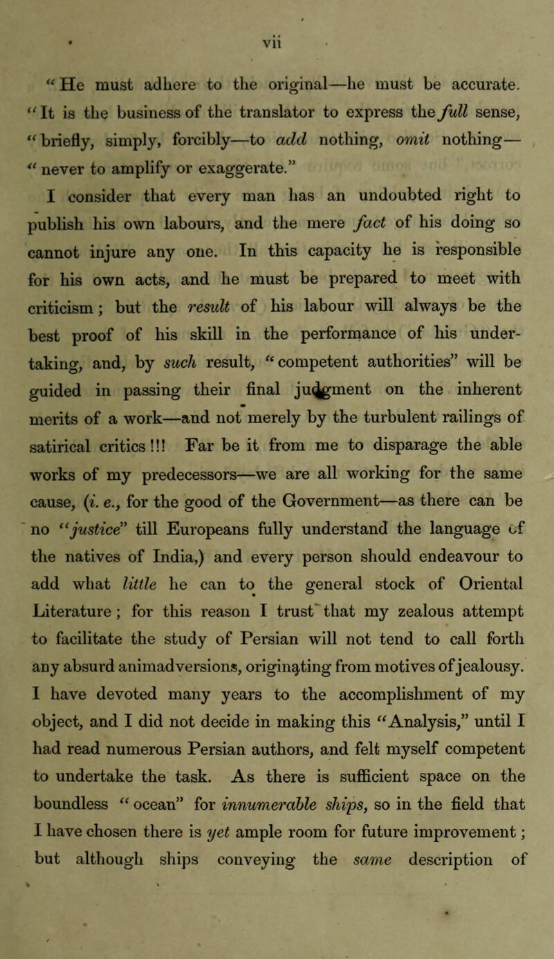 “ He must adhere to the original—he must be accurate. “It is the business of the translator to express the full sense, “briefly, simply, forcibly—to add nothing, omit nothing— “ never to amplify or exaggerate.” I consider that every man has an undoubted right to publish his own labours, and the mere fact of his doing so cannot injure any one. In this capacity he is responsible for his own acts, and he must be prepared to meet with criticism; but the result of his labour will always be the best proof of his skill in the perforrnance of his under¬ taking, and, by such result, “competent authorities” will be guided in passing their final ju<^ment on the inherent merits of a work—and not merely by the turbulent railings of satirical critics!!! Far be it from me to disparage the able works of my predecessors—we are all working for the same cause, (z. e., for the good of the Government—as there can be no “justice” till Europeans fully understand the language of the natives of India,) and every person should endeavour to add what little he can to the general stock of Oriental Literature; for this reason I trust that my zealous attempt to facilitate the study of Persian will not tend to call forth any absurd animadversions, originating from motives of jealousy. I have devoted many years to the accomplishment of my object, and I did not decide in making this “Analysis,” until I had read numerous Persian authors, and felt myself competent to undertake the task. As there is sufficient space on the boundless “ ocean” for innumerohle ships, so in the field that I have chosen there is yet ample room for future improvement; but although ships conveying the same description of